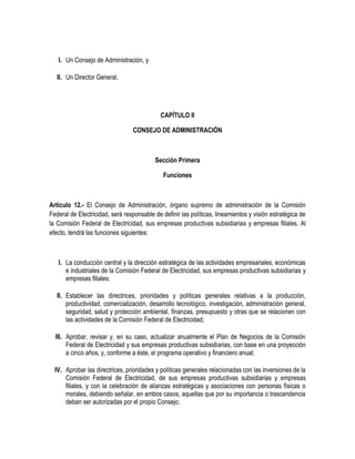 I. Un Consejo de Administración, y
II. Un Director General.
CAPÍTULO II
CONSEJO DE ADMINISTRACIÓN
Sección Primera
Funciones
Artículo 12.- El Consejo de Administración, órgano supremo de administración de la Comisión
Federal de Electricidad, será responsable de definir las políticas, lineamientos y visión estratégica de
la Comisión Federal de Electricidad, sus empresas productivas subsidiarias y empresas filiales. Al
efecto, tendrá las funciones siguientes:
I. La conducción central y la dirección estratégica de las actividades empresariales, económicas
e industriales de la Comisión Federal de Electricidad, sus empresas productivas subsidiarias y
empresas filiales;
II. Establecer las directrices, prioridades y políticas generales relativas a la producción,
productividad, comercialización, desarrollo tecnológico, investigación, administración general,
seguridad, salud y protección ambiental, finanzas, presupuesto y otras que se relacionen con
las actividades de la Comisión Federal de Electricidad;
III. Aprobar, revisar y, en su caso, actualizar anualmente el Plan de Negocios de la Comisión
Federal de Electricidad y sus empresas productivas subsidiarias, con base en una proyección
a cinco años, y, conforme a éste, el programa operativo y financiero anual;
IV. Aprobar las directrices, prioridades y políticas generales relacionadas con las inversiones de la
Comisión Federal de Electricidad, de sus empresas productivas subsidiarias y empresas
filiales, y con la celebración de alianzas estratégicas y asociaciones con personas físicas o
morales, debiendo señalar, en ambos casos, aquellas que por su importancia o trascendencia
deban ser autorizadas por el propio Consejo;
 