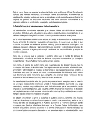 Bajo el nuevo diseño, se garantiza la autonomía técnica y de gestión que el Poder Constituyente
concibió para Petróleos Mexicanos y la Comisión Federal de Electricidad, de manera que se
establecen los principios básicos que regirán su estructura o arreglo corporativo y se confieren a los
órganos de gobierno las atribuciones necesarias para tomar decisiones concernientes a su
operación cotidiana, en función de las necesidades particulares de su industria.
5. Rediseño integral de los esquemas de vigilancia y auditoría.
La transformación de Petróleos Mexicanos y la Comisión Federal de Electricidad en empresas
productivas del Estado, y las adecuaciones a su gobierno corporativo deben ir acompañadas de un
rediseño del esquema de vigilancia, auditoría y control que se instrumente en las empresas.
En tal virtud, la minuta en comento busca devolver al Consejo de Administración de las empresas la
función primordial de vigilancia y evaluación del desempeño, de manera que sea éste el que
conduzca y supervise las labores de auditoría interna y que sus resultados contribuyan a una
adecuada planeación estratégica y a producir información oportuna y pertinente sobre la marcha de
la empresa, para que el órgano pueda cumplir cabalmente sus responsabilidades y adoptar las
medidas necesarias.
Para ello, se propone que la vigilancia y auditoría estén bajo el mando del Consejo de
Administración, a través de su Comité de Auditoría, compuesto exclusivamente por consejeros
independientes, y de una Auditoría Interna, como su brazo ejecutor.
Así mismo, el sistema de control interno será responsabilidad del Director General, bajo la
conducción del Consejo de Administración. Sus objetivos estarán encaminados a la identificación,
prevención y administración de riesgos y la observancia de las disposiciones jurídicas contables y
financieras, entre otros. Se trata de una nueva y correcta dimensión del sistema de control interno
que deberá fungir como herramienta que acompaña a las diversas áreas y divisiones de las
empresas en la correcta estructuración y desarrollo de sus actividades.
La nueva legislación aplicable a las dos grandes empresas del sector energético prevé la creación
de un órgano independiente denominado Unidad de Responsabilidades que tendrá a su cargo
determinar y sancionar responsabilidades a partir de la información que le suministren los demás
órganos de auditoría competentes. Este esquema permitirá fortalecer los mecanismos de detección
de irregularidades dentro de la empresa, e incentivar a la Unidad de Responsabilidades a concentrar
tiempo y recursos en sancionar actos de corrupción.
En adición a lo anterior, se prevé la existencia de auditores externos, conforme a las mejores
prácticas. Sin embargo, considerando su competencia constitucional para revisar y auditar el uso y
manejo de todos los recursos públicos, la Auditoría Superior de la Federación continuará siendo
competente para fiscalizar a Petróleos Mexicanos y a la Comisión Federal de Electricidad, pero
tomando en cuenta los principios señalados en la reforma constitucional en materia energética, los
principios del gobierno corporativo plasmados en sus respectivas leyes, su naturaleza jurídica como
 