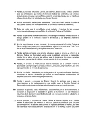 V. Aprobar, a propuesta del Director General, las directrices, disposiciones y políticas generales
para las contrataciones que realicen la Comisión Federal de Electricidad, sus empresas
productivas subsidiarias y empresas filiales, debiendo señalar aquellas que por su importancia
o trascendencia deban ser autorizadas por el propio Consejo;
VI. Aprobar anualmente, previa opinión favorable del Comité de Auditoría sobre el dictamen de
los auditores externos, los estados financieros de la Comisión Federal de Electricidad;
VII. Dictar las reglas para la consolidación anual contable y financiera de las empresas
productivas subsidiarias y empresas filiales de la Comisión Federal de Electricidad;
VIII. Aprobar las previsiones económicas máximas para las negociaciones del contrato colectivo de
trabajo aplicable en la Comisión Federal de Electricidad y sus empresas productivas
subsidiarias;
IX. Aprobar las políticas de recursos humanos y de remuneraciones de la Comisión Federal de
Electricidad y sus empresas productivas subsidiarias, sujeto a lo dispuesto en el Título Quinto
Bis de la Ley Federal de Presupuesto y Responsabilidad Hacendaria;
X. Aprobar políticas generales para cancelar adeudos a cargo de terceros y a favor de la
Comisión Federal de Electricidad cuando exista inviabilidad económica o imposibilidad
práctica de su cobro, así como las políticas para el otorgamiento de mutuos, garantías,
préstamos o cualquier tipo de créditos y para la exención de dichas garantías;
XI. Aprobar, en su caso, la constitución de reservas contables de la Comisión Federal de
Electricidad, sus empresas productivas subsidiarias y, en su caso, empresas filiales, así como
los requerimientos de inversión de las mismas;
XII. Aprobar los criterios y lineamientos para el otorgamiento de pagos extraordinarios, donativos y
donaciones, en efectivo o en especie que realicen la Comisión Federal de Electricidad, sus
empresas productivas subsidiarias y empresas filiales;
XIII. Aprobar y expedir, a propuesta del Director General, las políticas para el pago de
indemnizaciones y de contraprestaciones que podrán pagar la Comisión Federal de
Electricidad o sus empresas productivas subsidiarias a terceros, para cumplir su objeto;
XIV. Establecer las políticas, bases, lineamientos y procedimientos para el desmantelamiento, la
aportación, la enajenación, la afectación en garantía o el gravamen de las instalaciones
industriales de la Comisión Federal de Electricidad, sus empresas productivas subsidiarias o,
en su caso, empresas filiales;
XV. Aprobar y expedir, a propuesta del Director General, el Estatuto Orgánico de la Comisión
Federal de Electricidad, que contendrá la estructura y organización básicas y las funciones
que correspondan a las distintas áreas y líneas de negocio que integran la empresa, así como
los directivos o empleados que tendrán la representación de la misma y aquellos que podrán
 