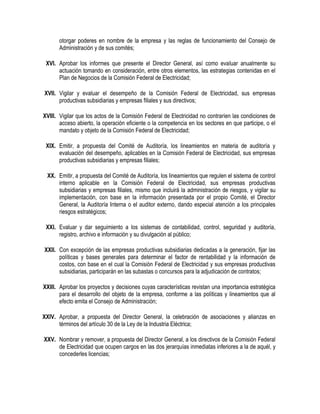 otorgar poderes en nombre de la empresa y las reglas de funcionamiento del Consejo de
Administración y de sus comités;
XVI. Aprobar los informes que presente el Director General, así como evaluar anualmente su
actuación tomando en consideración, entre otros elementos, las estrategias contenidas en el
Plan de Negocios de la Comisión Federal de Electricidad;
XVII. Vigilar y evaluar el desempeño de la Comisión Federal de Electricidad, sus empresas
productivas subsidiarias y empresas filiales y sus directivos;
XVIII. Vigilar que los actos de la Comisión Federal de Electricidad no contraríen las condiciones de
acceso abierto, la operación eficiente o la competencia en los sectores en que participe, o el
mandato y objeto de la Comisión Federal de Electricidad;
XIX. Emitir, a propuesta del Comité de Auditoría, los lineamientos en materia de auditoría y
evaluación del desempeño, aplicables en la Comisión Federal de Electricidad, sus empresas
productivas subsidiarias y empresas filiales;
XX. Emitir, a propuesta del Comité de Auditoría, los lineamientos que regulen el sistema de control
interno aplicable en la Comisión Federal de Electricidad, sus empresas productivas
subsidiarias y empresas filiales, mismo que incluirá la administración de riesgos, y vigilar su
implementación, con base en la información presentada por el propio Comité, el Director
General, la Auditoría Interna o el auditor externo, dando especial atención a los principales
riesgos estratégicos;
XXI. Evaluar y dar seguimiento a los sistemas de contabilidad, control, seguridad y auditoría,
registro, archivo e información y su divulgación al público;
XXII. Con excepción de las empresas productivas subsidiarias dedicadas a la generación, fijar las
políticas y bases generales para determinar el factor de rentabilidad y la información de
costos, con base en el cual la Comisión Federal de Electricidad y sus empresas productivas
subsidiarias, participarán en las subastas o concursos para la adjudicación de contratos;
XXIII. Aprobar los proyectos y decisiones cuyas características revistan una importancia estratégica
para el desarrollo del objeto de la empresa, conforme a las políticas y lineamientos que al
efecto emita el Consejo de Administración;
XXIV. Aprobar, a propuesta del Director General, la celebración de asociaciones y alianzas en
términos del artículo 30 de la Ley de la Industria Eléctrica;
XXV. Nombrar y remover, a propuesta del Director General, a los directivos de la Comisión Federal
de Electricidad que ocupen cargos en las dos jerarquías inmediatas inferiores a la de aquél, y
concederles licencias;
 