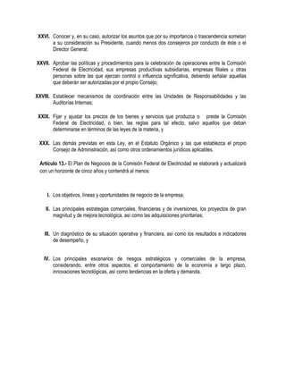 XXVI. Conocer y, en su caso, autorizar los asuntos que por su importancia o trascendencia sometan
a su consideración su Presidente, cuando menos dos consejeros por conducto de éste o el
Director General;
XXVII. Aprobar las políticas y procedimientos para la celebración de operaciones entre la Comisión
Federal de Electricidad, sus empresas productivas subsidiarias, empresas filiales u otras
personas sobre las que ejerzan control o influencia significativa, debiendo señalar aquellas
que deberán ser autorizadas por el propio Consejo;
XXVIII. Establecer mecanismos de coordinación entre las Unidades de Responsabilidades y las
Auditorías Internas;
XXIX. Fijar y ajustar los precios de los bienes y servicios que produzca o preste la Comisión
Federal de Electricidad, o bien, las reglas para tal efecto, salvo aquellos que deban
determinarse en términos de las leyes de la materia, y
XXX. Las demás previstas en esta Ley, en el Estatuto Orgánico y las que establezca el propio
Consejo de Administración, así como otros ordenamientos jurídicos aplicables.
Artículo 13.- El Plan de Negocios de la Comisión Federal de Electricidad se elaborará y actualizará
con un horizonte de cinco años y contendrá al menos:
I. Los objetivos, líneas y oportunidades de negocio de la empresa;
II. Las principales estrategias comerciales, financieras y de inversiones, los proyectos de gran
magnitud y de mejora tecnológica, así como las adquisiciones prioritarias;
III. Un diagnóstico de su situación operativa y financiera, así como los resultados e indicadores
de desempeño, y
IV. Los principales escenarios de riesgos estratégicos y comerciales de la empresa,
considerando, entre otros aspectos, el comportamiento de la economía a largo plazo,
innovaciones tecnológicas, así como tendencias en la oferta y demanda.
 