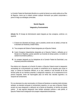 La Comisión Federal de Electricidad difundirá en su portal de Internet una versión pública de su Plan
de Negocios, misma que no deberá contener cualquier información que pudiera comprometer o
poner en riesgo sus estrategias comerciales.
Sección Segunda
Integración y Funcionamiento
Artículo 14.- El Consejo de Administración estará integrado por diez consejeros, conforme a lo
siguiente:
I. El titular de la Secretaría de Energía, quien lo presidirá y tendrá voto de calidad y el titular de
la Secretaría de Hacienda y Crédito Público;
II. Tres consejeros del Gobierno Federal designados por el Ejecutivo Federal;
III. Cuatro Consejeros Independientes designados por el Ejecutivo Federal y ratificados por el
Senado de la República, quienes ejercerán sus funciones de tiempo parcial y no tendrán el
carácter de servidores públicos, y
IV. Un consejero designado por los trabajadores de la Comisión Federal de Electricidad y sus
empresas productivas subsidiarias.
Para efectos de lo dispuesto en la fracción III anterior, el Ejecutivo Federal enviará la designación
acompañada de la documentación que acredite el cumplimiento de los requisitos para ocupar el
cargo. La Cámara de Senadores ratificará, en su caso, mediante el voto favorable de las dos
terceras partes de sus miembros presentes, la designación respectiva, sin la comparecencia de la
persona designada, dentro del improrrogable plazo de treinta días naturales siguientes a la
recepción del nombramiento.
Si no se alcanzaren los votos mencionados o la Cámara de Senadores no resolviere dentro del plazo
señalado, se entenderá rechazado el nombramiento respectivo, en cuyo caso el Ejecutivo Federal
enviará una nueva designación a ratificación de la Cámara de Senadores, en términos del párrafo
anterior. Si esta segunda designación fuere también rechazada conforme a este párrafo, el
Ejecutivo Federal hará la designación del consejero independiente directamente.
 