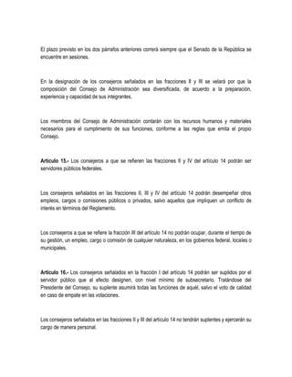 El plazo previsto en los dos párrafos anteriores correrá siempre que el Senado de la República se
encuentre en sesiones.
En la designación de los consejeros señalados en las fracciones II y III se velará por que la
composición del Consejo de Administración sea diversificada, de acuerdo a la preparación,
experiencia y capacidad de sus integrantes.
Los miembros del Consejo de Administración contarán con los recursos humanos y materiales
necesarios para el cumplimiento de sus funciones, conforme a las reglas que emita el propio
Consejo.
Artículo 15.- Los consejeros a que se refieren las fracciones II y IV del artículo 14 podrán ser
servidores públicos federales.
Los consejeros señalados en las fracciones II, III y IV del artículo 14 podrán desempeñar otros
empleos, cargos o comisiones públicos o privados, salvo aquellos que impliquen un conflicto de
interés en términos del Reglamento.
Los consejeros a que se refiere la fracción III del artículo 14 no podrán ocupar, durante el tiempo de
su gestión, un empleo, cargo o comisión de cualquier naturaleza, en los gobiernos federal, locales o
municipales.
Artículo 16.- Los consejeros señalados en la fracción I del artículo 14 podrán ser suplidos por el
servidor público que al efecto designen, con nivel mínimo de subsecretario. Tratándose del
Presidente del Consejo, su suplente asumirá todas las funciones de aquél, salvo el voto de calidad
en caso de empate en las votaciones.
Los consejeros señalados en las fracciones II y III del artículo 14 no tendrán suplentes y ejercerán su
cargo de manera personal.
 