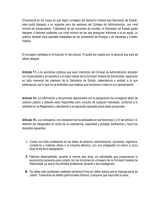 Únicamente en los casos en que algún consejero del Gobierno Federal sea Secretario de Estado,
éste podrá designar a su suplente para las sesiones del Consejo de Administración, con nivel
mínimo de subsecretario. Tratándose de las reuniones de comités, el Secretario de Estado podrá
designar a distintos suplentes con nivel mínimo de las dos jerarquías inferiores a la de aquél. Lo
anterior también será aplicable tratándose de los secretarios de Energía y de Hacienda y Crédito
Público.
El consejero señalado en la fracción IV del artículo 14 podrá ser suplido por la persona que para tal
efecto designe.
Artículo 17.- Los servidores públicos que sean miembros del Consejo de Administración actuarán
con imparcialidad y en beneficio y el mejor interés de la Comisión Federal de Electricidad, separando
en todo momento los intereses de la Secretaría de Estado, dependencia o entidad a la que
pertenezcan, por lo que no se entenderá que realizan sus funciones o votan en su representación.
Artículo 18.- La información y documentos relacionados con la designación de consejeros serán de
carácter público y deberán estar disponibles para consulta de cualquier interesado, conforme a lo
señalado en el Reglamento y atendiendo a la regulación aplicable sobre datos personales.
Artículo 19.- Los consejeros, con excepción de los señalados en las fracciones I y IV del artículo 14,
deberán ser designados en razón de su experiencia, capacidad y prestigio profesional y reunir los
requisitos siguientes:
I. Contar con título profesional en las áreas de derecho, administración, economía, ingeniería,
contaduría o materias afines a la industria eléctrica, con una antigüedad no menor a cinco
años al día de la designación;
II. Haberse desempeñado, durante al menos diez años, en actividades que proporcionen la
experiencia necesaria para cumplir con las funciones de consejero de la Comisión Federal de
Electricidad, ya sea en los ámbitos profesional, docente o de investigación;
III. No haber sido condenado mediante sentencia firme por delito doloso que le imponga pena de
prisión. Tratándose de delitos patrimoniales dolosos, cualquiera que haya sido la pena;
 