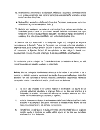 IV. No encontrarse, al momento de la designación, inhabilitado o suspendido administrativamente
o, en su caso, penalmente, para ejercer el comercio o para desempeñar un empleo, cargo o
comisión en el servicio público;
V. No tener litigio pendiente con la Comisión Federal de Electricidad, sus empresas productivas
subsidiarias o alguna de sus empresas filiales, y
VI. No haber sido sancionado con motivo de una investigación de carácter administrativo, por
infracciones graves, o penal, por violaciones a las leyes nacionales o extranjeras, que hayan
tenido como conclusión cualquier tipo de resolución o acuerdo que implique expresamente la
aceptación de la culpa o responsabilidad, o bien, sentencia condenatoria firme.
Las personas que con anterioridad a su designación hayan sido consejeros en empresas
competidoras de la Comisión Federal de Electricidad, sus empresas productivas subsidiarias o
empresas filiales, o que les hayan prestado servicios de asesoría o representación, deberán revelar
tal circunstancia al Ejecutivo Federal. El incumplimiento de esta obligación tendrá como
consecuencia la remoción inmediata, sin perjuicio de las responsabilidades a que haya lugar.
En los casos en que un consejero del Gobierno Federal sea un Secretario de Estado, no será
necesario que reúna los requisitos señalados en este artículo.
Artículo 20.- Los consejeros independientes señalados en la fracción III del artículo 14 de la
presente Ley, deberán nombrarse considerando que puedan desempeñar sus funciones sin conflicto
de interés y sin estar supeditados a intereses personales, patrimoniales o económicos. Además de
los requisitos establecidos en el artículo anterior, deberán reunir los siguientes:
I. No haber sido empleado de la Comisión Federal de Electricidad o de alguna de sus
empresas productivas subsidiarias o empresas filiales en los dos años anteriores a la
designación, ni removido con anterioridad del cargo de consejero, salvo que esto último
hubiere sido resultado de incapacidad física ya superada;
II. No haber desempeñado el cargo de auditor externo de la Comisión Federal de Electricidad o
de alguna de sus empresas productivas subsidiarias o empresas filiales, durante los doce
meses inmediatos anteriores a la fecha del nombramiento;
III. No haber sido servidor público de cualquier nivel de gobierno ni haber ocupado cargos de
elección popular o directivos en partido político alguno, en los dos años inmediatos
anteriores al día de la designación;
 