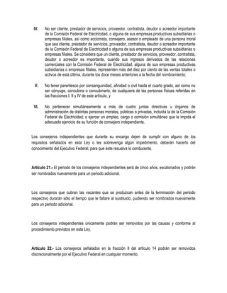 IV. No ser cliente, prestador de servicios, proveedor, contratista, deudor o acreedor importante
de la Comisión Federal de Electricidad, o alguna de sus empresas productivas subsidiarias o
empresas filiales, así como accionista, consejero, asesor o empleado de una persona moral
que sea cliente, prestador de servicios, proveedor, contratista, deudor o acreedor importante
de la Comisión Federal de Electricidad o alguna de sus empresas productivas subsidiarias o
empresas filiales. Se considera que un cliente, prestador de servicios, proveedor, contratista,
deudor o acreedor es importante, cuando sus ingresos derivados de las relaciones
comerciales con la Comisión Federal de Electricidad, alguna de sus empresas productivas
subsidiarias o empresas filiales, representen más del diez por ciento de las ventas totales o
activos de esta última, durante los doce meses anteriores a la fecha del nombramiento;
V. No tener parentesco por consanguinidad, afinidad o civil hasta el cuarto grado, así como no
ser cónyuge, concubina o concubinario, de cualquiera de las personas físicas referidas en
las fracciones I, II y IV de este artículo, y
VI. No pertenecer simultáneamente a más de cuatro juntas directivas u órganos de
administración de distintas personas morales, públicas o privadas, incluida la de la Comisión
Federal de Electricidad; o ejercer un empleo, cargo o comisión simultáneo que le impida el
adecuado ejercicio de su función de consejero independiente.
Los consejeros independientes que durante su encargo dejen de cumplir con alguno de los
requisitos señalados en esta Ley o les sobrevenga algún impedimento, deberán hacerlo del
conocimiento del Ejecutivo Federal, para que éste resuelva lo conducente.
Artículo 21.- El periodo de los consejeros independientes será de cinco años, escalonados y podrán
ser nombrados nuevamente para un periodo adicional.
Los consejeros que cubran las vacantes que se produzcan antes de la terminación del periodo
respectivo durarán sólo el tiempo que le faltare al sustituido, pudiendo ser nombrados nuevamente
para un periodo adicional.
Los consejeros independientes únicamente podrán ser removidos por las causas y conforme al
procedimiento previstos en esta Ley.
Artículo 22.- Los consejeros señalados en la fracción II del artículo 14 podrán ser removidos
discrecionalmente por el Ejecutivo Federal en cualquier momento.
 