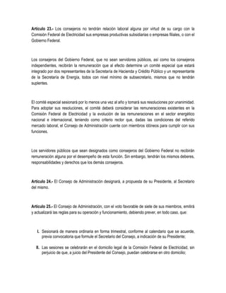 Artículo 23.- Los consejeros no tendrán relación laboral alguna por virtud de su cargo con la
Comisión Federal de Electricidad sus empresas productivas subsidiarias o empresas filiales, o con el
Gobierno Federal.
Los consejeros del Gobierno Federal, que no sean servidores públicos, así como los consejeros
independientes, recibirán la remuneración que al efecto determine un comité especial que estará
integrado por dos representantes de la Secretaría de Hacienda y Crédito Público y un representante
de la Secretaría de Energía, todos con nivel mínimo de subsecretario, mismos que no tendrán
suplentes.
El comité especial sesionará por lo menos una vez al año y tomará sus resoluciones por unanimidad.
Para adoptar sus resoluciones, el comité deberá considerar las remuneraciones existentes en la
Comisión Federal de Electricidad y la evolución de las remuneraciones en el sector energético
nacional e internacional, teniendo como criterio rector que, dadas las condiciones del referido
mercado laboral, el Consejo de Administración cuente con miembros idóneos para cumplir con sus
funciones.
Los servidores públicos que sean designados como consejeros del Gobierno Federal no recibirán
remuneración alguna por el desempeño de esta función. Sin embargo, tendrán los mismos deberes,
responsabilidades y derechos que los demás consejeros.
Artículo 24.- El Consejo de Administración designará, a propuesta de su Presidente, al Secretario
del mismo.
Artículo 25.- El Consejo de Administración, con el voto favorable de siete de sus miembros, emitirá
y actualizará las reglas para su operación y funcionamiento, debiendo prever, en todo caso, que:
I. Sesionará de manera ordinaria en forma trimestral, conforme al calendario que se acuerde,
previa convocatoria que formule el Secretario del Consejo, a indicación de su Presidente;
II. Las sesiones se celebrarán en el domicilio legal de la Comisión Federal de Electricidad, sin
perjuicio de que, a juicio del Presidente del Consejo, puedan celebrarse en otro domicilio;
 