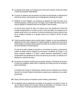 III. Las sesiones serán válidas con la presencia de al menos seis consejeros, siempre que asistan
al menos dos consejeros independientes;
IV. El quórum de asistencia para las sesiones del Consejo de Administración se determinará al
inicio de las mismas y será necesario que se mantenga para el desahogo de la sesión;
V. Deliberará en forma colegiada y sus decisiones se adoptarán por mayoría de votos de los
miembros presentes, a menos que la ley o las reglas a que se refiere este artículo exijan una
mayoría calificada. El Presidente tendrá voto de calidad en caso de empate.
En caso de que la mayoría de votos no se alcance con el voto favorable de al menos dos
consejeros independientes, en un plazo no mayor a veinte días hábiles, los consejeros que se
opongan podrán emitir su voto razonado. El asunto será decidido por mayoría simple de votos
de los consejeros presentes en la siguiente sesión que se celebre al término del plazo
señalado;
VI. Todos los miembros deberán votar en sentido positivo o negativo, sin que haya posibilidad de
abstenerse de votar, salvo lo dispuesto en el párrafo siguiente. En caso de que el voto sea en
sentido negativo, el consejero deberá expresar las razones de su emisión en la misma sesión,
que serán asentadas en el acta respectiva.
En caso de que algún consejero se encuentre en una situación que genere o pueda generar
conflicto de interés, tendrá la obligación de comunicarlo al Presidente del Consejo y a los
demás consejeros asistentes a la sesión y deberá abandonar temporalmente la sesión
correspondiente para abstenerse de conocer del asunto de que se trate y de participar en la
deliberación y resolución del mismo;
VII. Sin perjuicio del calendario acordado para las sesiones ordinarias, el Presidente del Consejo o
al menos dos consejeros, podrán instruir al Secretario del Consejo para que se convoque a
sesión extraordinaria.
El Presidente del Consejo de Administración resolverá sobre las solicitudes que el Director
General de la Comisión Federal de Electricidad le presente para la celebración de una sesión
extraordinaria;
VIII. Plazos y términos para las convocatorias a sesión ordinaria y extraordinaria;
IX. La regulación sobre la participación de invitados en las sesiones, que tendrán voz pero no
voto. El Director General de la Comisión Federal de Electricidad y el Comisario a que se
refiere el artículo 110 de esta Ley asistirán como invitados permanentes;
 