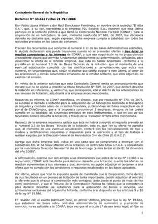 Contraloría General de la República

Dictamen N° 33.622 Fecha: 21-VII-2008

Don Pablo Lizana Walsen y don Raúl Donckaster Fernández, en nombre de la sociedad quot;El Alba
S.A.quot;, que, a su vez, representa a la empresa PZL Swidnik S.A., exponen que esta última
participó en la licitación pública a que llamó la Corporación Nacional Forestal (CONAF), para la
adquisición de un helicóptero, la cual, mediante resolución N° 689, de 2007, fue declarada
desierta no obstante que, según expresan, dicha empresa cumplía a cabalidad con todos los
requisitos previstos en las bases del certamen.

Precisan los recurrentes que conforme al numeral 3.11 de las Bases Administrativas aplicables,
la aludida declaración sólo puede disponerse cuando no se presenten ofertas o bien éstas no
resulten convenientes a los intereses de CONAF, y que esa corporación no ha proporcionado
antecedente alguno que permita fundamentar debidamente su determinación, señalando, para
desestimar la oferta de la referida empresa, que ésta no habría acreditado -conforme a lo
previsto en el numeral 3.3 de las Bases Técnicas de la licitación- que al momento de una
eventual adjudicación cumpliría con las certificaciones y convalidaciones que indica ese
numeral, en circunstancias que, según el alcance que cabría asignar a este último, al tenor de
las aclaraciones y demás documentos emanados de la entidad licitante, que ellos adjuntan, no
existiría tal omisión.

En mérito de lo anterior solicitan que esta Contraloría General emita un pronunciamiento que
declare que no se ajusta a derecho la citada Resolución N° 689, de 2007, que declaró desierta
la licitación en referencia, y, asimismo, que corresponde, con el mérito de los antecedentes de
ese proceso de licitación, adjudicarla a la empresa antes mencionada.

Requerido su informe, la CONAF manifiesta, en síntesis, que por resolución N° 370, de 2007,
se autorizó el llamado a licitación para la adquisición de un helicóptero destinado al transporte
de brigadas y combate aéreo de incendios forestales, publicándose las Bases respectivas en el
portal de ChileCompra; que a la propuesta concurrieron 3 empresas, ninguna de las cuales
cumplía en su totalidad las exigencias previstas en esos instrumentos, y que en uso de sus
facultades declaró desierta la licitación, a través de la resolución N°689 antes mencionada.

Respecto de la empresa recurrente señala que ésta no habría cumplido el requisito previsto en
el numeral 3.3 de las Bases Técnicas de la licitación, esto es, que quot;en su oferta no acredita
que, al momento de una eventual adjudicación, contará con las convalidaciones de tipo y
modelo y certificaciones requeridas y dispuestas para la operación y el tipo de trabajo a
realizar exigidas por la Dirección General de Aeronáutica Civil de Chile (D.G.A.C.)quot;.

Agrega que dicha empresa sólo indica en una carta que se compromete a entregar con el
helicóptero PZL W-3A Sokol ofrecido en la licitación, el certificado EASA o F.A.A. y convalidado
por la mencionada Dirección General quot;el día de la entrega (a más tardar el día 01 de diciembre
del año 2008)quot;.

A continuación, expresa que con arreglo a las disposiciones que indica de la ley N° 19.886 y su
reglamento, CONAF está facultada para declarar desierta una licitación, cuando las ofertas no
resulten convenientes a sus intereses y que, asimismo, no puede adjudicar el certamen a una
oferta que no cumpla con las condiciones y requisitos establecidos en las Bases aplicables.

Por último, aduce que quot;con lo expuesto queda de manifiesto que la Corporación, tiene dentro
de sus facultades en un proceso de licitación de tanta importancia, decidir adjudicar el contrato
al oferente que le ofrezca la combinación más ventajosa tanto desde el punto de vista técnico
como económicoquot;, y que el Tribunal de la Contratación Pública ha fallado que la competencia
para declarar desiertas las licitaciones para la adquisición de bienes o servicios, son
atribuciones exclusivas del organismo licitante, conforme a lo dispuesto en los artículos 9 y 10
de la ley N° 19.886.

En relación con el asunto planteado cabe, en primer término, precisar que la ley N° 19.886,
que establece las bases sobre contratos administrativos de suministro y prestación de
servicios, no es aplicable a la CONAF, toda vez que el artículo 1° de ese texto legal, al fijar su

                                                                                                1
 