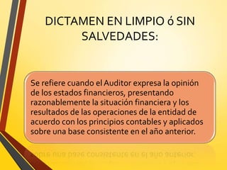 DICTAMEN EN LIMPIO ó SIN
SALVEDADES:
Se refiere cuando el Auditor expresa la opinión
de los estados financieros, presentando
razonablemente la situación financiera y los
resultados de las operaciones de la entidad de
acuerdo con los principios contables y aplicados
sobre una base consistente en el año anterior.
 