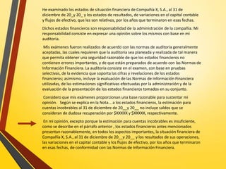 He examinado los estados de situación financiera de Compañía X, S.A., al 31 de
diciembre de 20_y 20_ y los estados de resultados, de variaciones en el capital contable
y flujos de efectivo, que les son relativos, por los años que terminaron en esas fechas.
Dichos estados financieros son responsabilidad de la administración de la compañía. Mi
responsabilidad consiste en expresar una opinión sobre los mismos con base en mi
auditoria.
Mis exámenes fueron realizados de acuerdo con las normas de auditoria generalmente
aceptadas, las cuales requieren que la auditoria sea planeada y realizada de tal manera
que permita obtener una seguridad razonable de que los estados financieros no
contienen errores importantes, y de que están preparados de acuerdo con las Normas de
Información Financiera. La auditoria consiste en el examen, con base en pruebas
selectivas, de la evidencia que soporta las cifras y revelaciones de los estados
financieros; asimismo, incluye la evaluación de las Normas de Información Financiera
utilizadas, de las estimaciones significativas efectuadas por la administración y de la
evaluación de la presentación de los estados financieros tomados en su conjunto.
Considero que mis exámenes proporcionan una base razonable para sustentar mi
opinión. Según se explica en la Nota... a los estados financieros, la estimación para
cuentas incobrables al 31 de diciembre de 20__y 20__ no incluye saldos que se
consideran de dudosa recuperación por $XXXXX y $XXXXX, respectivamente.
En mi opinión, excepto porque la estimación para cuentas incobrables es insuficiente,
como se describe en el párrafo anterior , los estados financieros antes mencionados
presentan razonablemente, en todos los aspectos importantes, la situación financiera de
Compañía X, S.A., al 31 de diciembre de 20__y 20__ y los resultados de sus operaciones,
las variaciones en el capital contable y los flujos de efectivo, por los años que terminaron
en esas fechas, de conformidad con las Normas de Información Financiera.
 