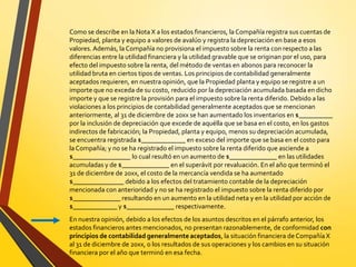 Como se describe en la Nota X a los estados financieros, la Compañía registra sus cuentas de
Propiedad, planta y equipo a valores de avalúo y registra la depreciación en base a esos
valores. Además, la Compañía no provisiona el impuesto sobre la renta con respecto a las
diferencias entre la utilidad financiera y la utilidad gravable que se originan por el uso, para
efecto del impuesto sobre la renta, del método de ventas en abonos para reconocer la
utilidad bruta en ciertos tipos de ventas. Los principios de contabilidad generalmente
aceptados requieren, en nuestra opinión, que la Propiedad planta y equipo se registre a un
importe que no exceda de su costo, reducido por la depreciación acumulada basada en dicho
importe y que se registre la provisión para el impuesto sobre la renta diferido. Debido a las
violaciones a los principios de contabilidad generalmente aceptados que se mencionan
anteriormente, al 31 de diciembre de 20xx se han aumentado los inventarios en $__________
por la inclusión de depreciación que excede de aquélla que se basa en el costo, en los gastos
indirectos de fabricación; la Propiedad, planta y equipo, menos su depreciación acumulada,
se encuentra registrada $_____________ en exceso del importe que se basa en el costo para
laCompañía; y no se ha registrado el impuesto sobre la renta diferido que asciende a
$_________________ lo cual resultó en un aumento de $______________ en las utilidades
acumuladas y de $______________ en el superávit por revaluación. En el año que terminó el
31 de diciembre de 20xx, el costo de la mercancía vendida se ha aumentado
$_______________ debido a los efectos del tratamiento contable de la depreciación
mencionada con anterioridad y no se ha registrado el impuesto sobre la renta diferido por
$______________ resultando en un aumento en la utilidad neta y en la utilidad por acción de
$_____________ y $______________ respectivamente.
En nuestra opinión, debido a los efectos de los asuntos descritos en el párrafo anterior, los
estados financieros antes mencionados, no presentan razonablemente, de conformidad con
principios de contabilidad generalmente aceptados, la situación financiera de Compañía X
al 31 de diciembre de 20xx, o los resultados de sus operaciones y los cambios en su situación
financiera por el año que terminó en esa fecha.
 