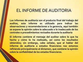 EL INFORME DE AUDITORIA
Los informes de auditoria son el producto final del trabajo del
auditor, este informe es utilizado para indicar las
observaciones y recomendaciones a la gerencia, aquí también
se expone la opinión sobre lo adecuado o lo inadecuado de los
controles o procedimientos revisados durante la auditoria
El informe contiene el mensaje del auditor sobre lo que ha
hecho y cómo lo ha realizado, así como los resultados
obtenidos; sin embargo, cabe señalar, que al hablar del
informe de auditoria a estados financieros nos estamos
refiriendo principalmente al dictamen, que contiene la opinión
sobre la confiabilidad de los estados financieros.
 