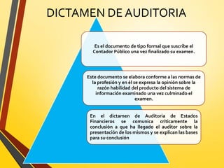 DICTAMEN DE AUDITORIA
Es el documento de tipo formal que suscribe el
Contador Público una vez finalizado su examen.
Este documento se elabora conforme a las normas de
la profesión y en él se expresa la opinión sobre la
razón habilidad del producto del sistema de
información examinado una vez culminado el
examen.
En el dictamen de Auditoria de Estados
Financieros se comunica críticamente la
conclusión a que ha llegado el auditor sobre la
presentación de los mismos y se explican las bases
para su conclusión
 