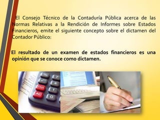 El Consejo Técnico de la Contaduría Pública acerca de las
Normas Relativas a la Rendición de Informes sobre Estados
Financieros, emite el siguiente concepto sobre el dictamen del
Contador Público:
El resultado de un examen de estados financieros es una
opinión que se conoce como dictamen.
 