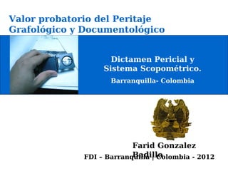 Valor probatorio del Peritaje
Grafológico y Documentológico


                    Dictamen Pericial y
                  Sistema Scopométrico.
                    Barranquilla- Colombia




                          Farid Gonzalez
                          Badillo
             FDI – Barranquilla | Colombia - 2012
 