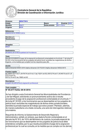 Contraloría General de la República
División de Coordinación e Información Jurídica
Dictamen 085677N16
Estado - Nuevo SI Carácter NNN
NumDict 85677 Fecha emisión 28-11-2016
Orígenes MUN
 
Referencias
206933/2016, 223057/2016
 
Decretos y/o
Resoluciones
-
 
Abogados
MACF
 
Destinatarios
Alcaldesa de la Municipalidad de Providencia
 
Texto
Resulta procedente el pago de la asignación profesional contemplada en el artículo 1° de la ley N°
20.922, a los funcionarios de los juzgados de policía local -excluidas las magistraturas de dichos
órganos-, en la medida que cumplan con los requisitos para ello.
 
Acción
Aplica dictamen 63201/2016 Aplica dictamen 33175/2012 Aplica dictamen 54532/2015
 
Fuentes Legales
ley 20922 art/1 inc/1, dl 479/74 art/3 inc/1, ley 15231 art/53, dl 812/74 art/1, dl 249/73 art/21, dl
272/74 art/16,
dl 812/74 art/2, ley 18883 art/62
 
Descriptores
juzgado de policía local, asignación profesional
 
Texto completo
N° 85.677 Fecha: 28-XI-2016
Se han dirigido a esta Contraloría General las Municipalidades de Providencia
y de San Miguel, solicitando un pronunciamiento acerca de si resulta
procedente el pago de la asignación profesional contemplada en el artículo 1°
de la ley N° 20.922, a los funcionarios que se desempeñan en los juzgados de
policía local -excluidas las magistraturas de dichos entes jurisdiccionales-,
atendida la jornada especial de trabajo que estos poseen. Plantean, además,
de manera subsidiaria a la citada consulta, una serie de interrogantes relativas
a la materia.
Requerida de informe, la Subsecretaria de Desarrollo Regional y
Administrativo, señaló, en síntesis, que dada la ﬁcción contemplada en el
decreto ley N° 812, de 1974, del Ministerio de Justicia, la jornada especial de
los funcionarios que se desempeñan en los juzgados de policía local debe
entenderse completa, por lo que resulta procedente el pago de la asignación
profesional por la cual se consulta, en la medida que se cumpla con los demás
 