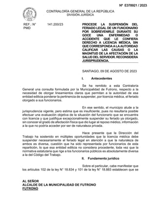 CONTRALORÍA GENERAL DE LA REPÚBLICA
DIVISIÓN JURÍDICA
AL SEÑOR
ALCALDE DE LA MUNICIPALIDAD DE FUTRONO
FUTRONO
REF.: N°
PMD
141.200/23 PROCEDE LA SUSPENSIÓN DEL
FERIADO LEGAL DE UN FUNCIONARIO
POR SOBREVENIRLE DURANTE SU
GOCE UNA ENFERMEDAD O
ACCIDENTE QUE LE CONFIERA
DERECHO A LICENCIA MÉDICA, SIN
QUECORRESPONDAALAAUTORIDAD
CALIFICAR LAS CAUSAS O LA
MAGNITUD DE LA AFECTACIÓN DE LA
SALUD DEL SERVIDOR. RECONSIDERA
JURISPRUDENCIA.
SANTIAGO, 09 DE AGOSTO DE 2023
I. Antecedentes
Se ha remitido a esta Contraloría
General una consulta formulada por la Municipalidad de Futrono, respecto a la
necesidad de otorgar lineamientos claros que permitan a la autoridad de esa
entidad edilicia ponderar la pertinencia de suspender, por licencia médica, el feriado
otorgado a sus funcionarios.
En ese sentido, el municipio alude a la
jurisprudencia vigente, pero estima que es insuficiente, pues no resultaría posible
efectuar una evaluación objetiva de la situación del funcionario que se encuentra
con licencia y que justifique excepcionalmente suspender su feriado ya otorgado,
sin conocer el grado de afectación física que dio lugar al reposo médico, información
a la que no podría acceder por ser de naturaleza privada.
Hace presente que la Dirección del
Trabajo ha sostenido en múltiples oportunidades que la licencia médica debe
suspender necesariamente el feriado legal en atención a que la naturaleza de
ambos es diversa, cuestión que ha sido representada por funcionarios de esta
repartición, lo que esa entidad edilicia no considera procedente, toda vez que la
normativa estatutaria que rige a los funcionarios públicos es absolutamente diversa
a la del Código del Trabajo.
II. Fundamento jurídico
Sobre el particular, cabe manifestar que
los artículos 102 de la ley N° 18.834 y 101 de la ley N° 18.883 establecen que se
Nº E378921 / 2023
 