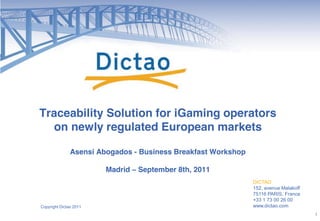 Traceability Solution for iGaming operators
  on newly regulated European markets

               Asensi Abogados - Business Breakfast Workshop

                        Madrid ! September 8th, 2011
                                                               DICTAO
                                                               152, avenue Malakoff
                                                               75116 PARIS, France
                                                               +33 1 73 00 26 00
Copyright Dictao 2011                                          www.dictao.com
                                                                                      1
 