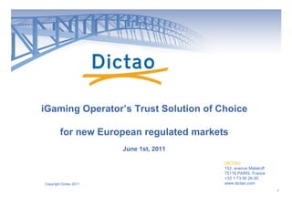 iGaming Operator’s Trust Solution of Choice

         for new European regulated markets
                        June 1st, 2011

                                          DICTAO
                                          152, avenue Malakoff
                                          75116 PARIS, France
                                          +33 1 73 00 26 00
Copyright Dictao 2011                     www.dictao.com
                                                                 1
 
