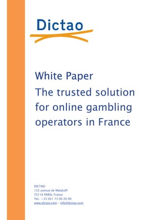 White Paper
The trusted solution
for online gambling
operators in France




DICTAO
152 avenue de Malakoff
75116 PARIS, France
Tel.: +33 (0)1 73 00 26 00
www.dictao.com – info@dictao.com
 