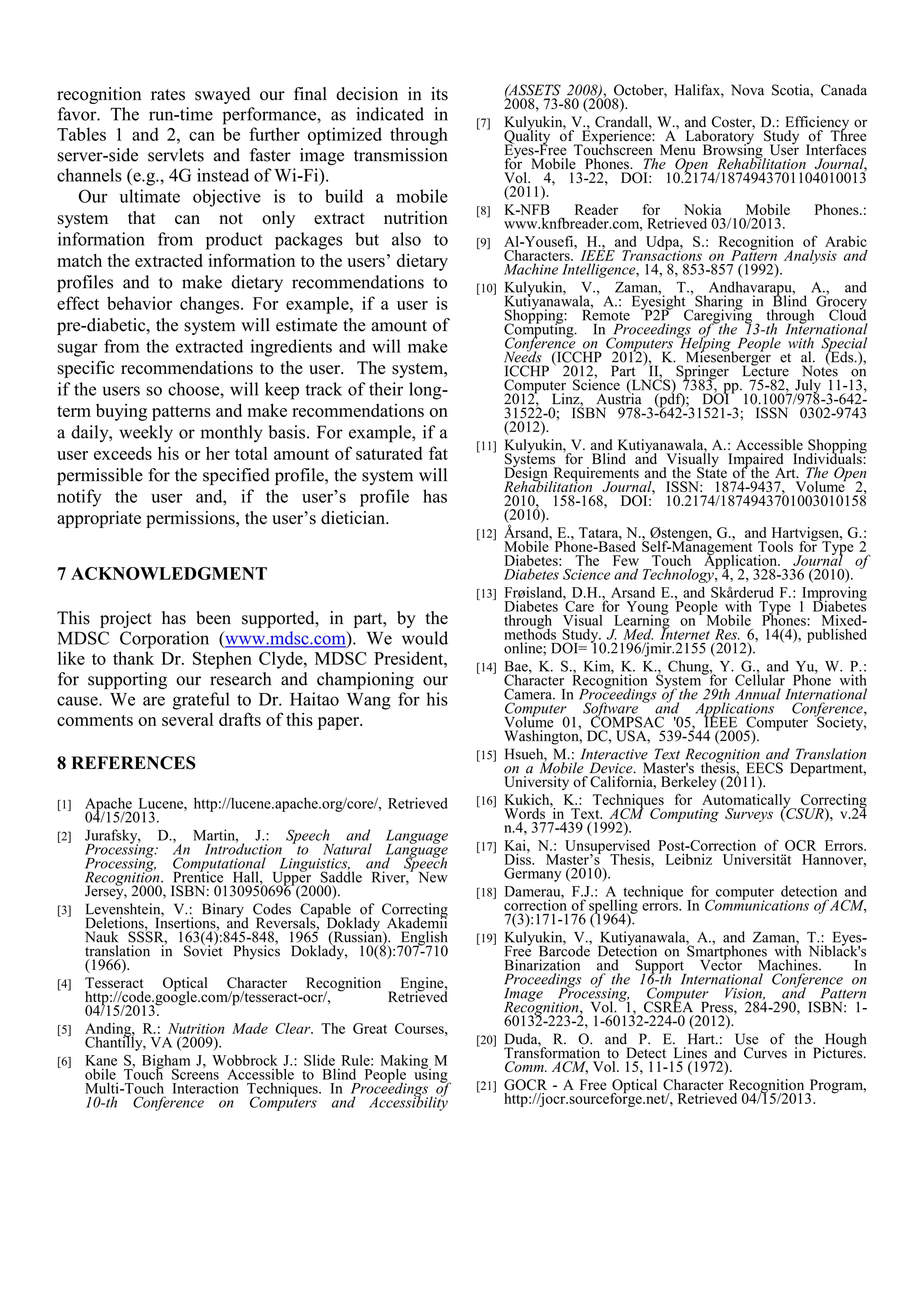 recognition rates swayed our final decision in its
favor. The run-time performance, as indicated in
Tables 1 and 2, can be further optimized through
server-side servlets and faster image transmission
channels (e.g., 4G instead of Wi-Fi).
Our ultimate objective is to build a mobile
system that can not only extract nutrition
information from product packages but also to
match the extracted information to the users’ dietary
profiles and to make dietary recommendations to
effect behavior changes. For example, if a user is
pre-diabetic, the system will estimate the amount of
sugar from the extracted ingredients and will make
specific recommendations to the user. The system,
if the users so choose, will keep track of their long-
term buying patterns and make recommendations on
a daily, weekly or monthly basis. For example, if a
user exceeds his or her total amount of saturated fat
permissible for the specified profile, the system will
notify the user and, if the user’s profile has
appropriate permissions, the user’s dietician.
7 ACKNOWLEDGMENT
This project has been supported, in part, by the
MDSC Corporation (www.mdsc.com). We would
like to thank Dr. Stephen Clyde, MDSC President,
for supporting our research and championing our
cause. We are grateful to Dr. Haitao Wang for his
comments on several drafts of this paper.
8 REFERENCES
[1] Apache Lucene, http://lucene.apache.org/core/, Retrieved
04/15/2013.
[2] Jurafsky, D., Martin, J.: Speech and Language
Processing: An Introduction to Natural Language
Processing, Computational Linguistics, and Speech
Recognition. Prentice Hall, Upper Saddle River, New
Jersey, 2000, ISBN: 0130950696 (2000).
[3] Levenshtein, V.: Binary Codes Capable of Correcting
Deletions, Insertions, and Reversals, Doklady Akademii
Nauk SSSR, 163(4):845-848, 1965 (Russian). English
translation in Soviet Physics Doklady, 10(8):707-710
(1966).
[4] Tesseract Optical Character Recognition Engine,
http://code.google.com/p/tesseract-ocr/, Retrieved
04/15/2013.
[5] Anding, R.: Nutrition Made Clear. The Great Courses,
Chantilly, VA (2009).
[6] Kane S, Bigham J, Wobbrock J.: Slide Rule: Making M
obile Touch Screens Accessible to Blind People using
Multi-Touch Interaction Techniques. In Proceedings of
10-th Conference on Computers and Accessibility
(ASSETS 2008), October, Halifax, Nova Scotia, Canada
2008, 73-80 (2008).
[7] Kulyukin, V., Crandall, W., and Coster, D.: Efficiency or
Quality of Experience: A Laboratory Study of Three
Eyes-Free Touchscreen Menu Browsing User Interfaces
for Mobile Phones. The Open Rehabilitation Journal,
Vol. 4, 13-22, DOI: 10.2174/1874943701104010013
(2011).
[8] K-NFB Reader for Nokia Mobile Phones.:
www.knfbreader.com, Retrieved 03/10/2013.
[9] Al-Yousefi, H., and Udpa, S.: Recognition of Arabic
Characters. IEEE Transactions on Pattern Analysis and
Machine Intelligence, 14, 8, 853-857 (1992).
[10] Kulyukin, V., Zaman, T., Andhavarapu, A., and
Kutiyanawala, A.: Eyesight Sharing in Blind Grocery
Shopping: Remote P2P Caregiving through Cloud
Computing. In Proceedings of the 13-th International
Conference on Computers Helping People with Special
Needs (ICCHP 2012), K. Miesenberger et al. (Eds.),
ICCHP 2012, Part II, Springer Lecture Notes on
Computer Science (LNCS) 7383, pp. 75-82, July 11-13,
2012, Linz, Austria (pdf); DOI 10.1007/978-3-642-
31522-0; ISBN 978-3-642-31521-3; ISSN 0302-9743
(2012).
[11] Kulyukin, V. and Kutiyanawala, A.: Accessible Shopping
Systems for Blind and Visually Impaired Individuals:
Design Requirements and the State of the Art. The Open
Rehabilitation Journal, ISSN: 1874-9437, Volume 2,
2010, 158-168, DOI: 10.2174/1874943701003010158
(2010).
[12] Årsand, E., Tatara, N., Østengen, G., and Hartvigsen, G.:
Mobile Phone-Based Self-Management Tools for Type 2
Diabetes: The Few Touch Application. Journal of
Diabetes Science and Technology, 4, 2, 328-336 (2010).
[13] Frøisland, D.H., Arsand E., and Skårderud F.: Improving
Diabetes Care for Young People with Type 1 Diabetes
through Visual Learning on Mobile Phones: Mixed-
methods Study. J. Med. Internet Res. 6, 14(4), published
online; DOI= 10.2196/jmir.2155 (2012).
[14] Bae, K. S., Kim, K. K., Chung, Y. G., and Yu, W. P.:
Character Recognition System for Cellular Phone with
Camera. In Proceedings of the 29th Annual International
Computer Software and Applications Conference,
Volume 01, COMPSAC '05, IEEE Computer Society,
Washington, DC, USA, 539-544 (2005).
[15] Hsueh, M.: Interactive Text Recognition and Translation
on a Mobile Device. Master's thesis, EECS Department,
University of California, Berkeley (2011).
[16] Kukich, K.: Techniques for Automatically Correcting
Words in Text. ACM Computing Surveys (CSUR), v.24
n.4, 377-439 (1992).
[17] Kai, N.: Unsupervised Post-Correction of OCR Errors.
Diss. Master’s Thesis, Leibniz Universität Hannover,
Germany (2010).
[18] Damerau, F.J.: A technique for computer detection and
correction of spelling errors. In Communications of ACM,
7(3):171-176 (1964).
[19] Kulyukin, V., Kutiyanawala, A., and Zaman, T.: Eyes-
Free Barcode Detection on Smartphones with Niblack's
Binarization and Support Vector Machines. In
Proceedings of the 16-th International Conference on
Image Processing, Computer Vision, and Pattern
Recognition, Vol. 1, CSREA Press, 284-290, ISBN: 1-
60132-223-2, 1-60132-224-0 (2012).
[20] Duda, R. O. and P. E. Hart.: Use of the Hough
Transformation to Detect Lines and Curves in Pictures.
Comm. ACM, Vol. 15, 11-15 (1972).
[21] GOCR - A Free Optical Character Recognition Program,
http://jocr.sourceforge.net/, Retrieved 04/15/2013.
 