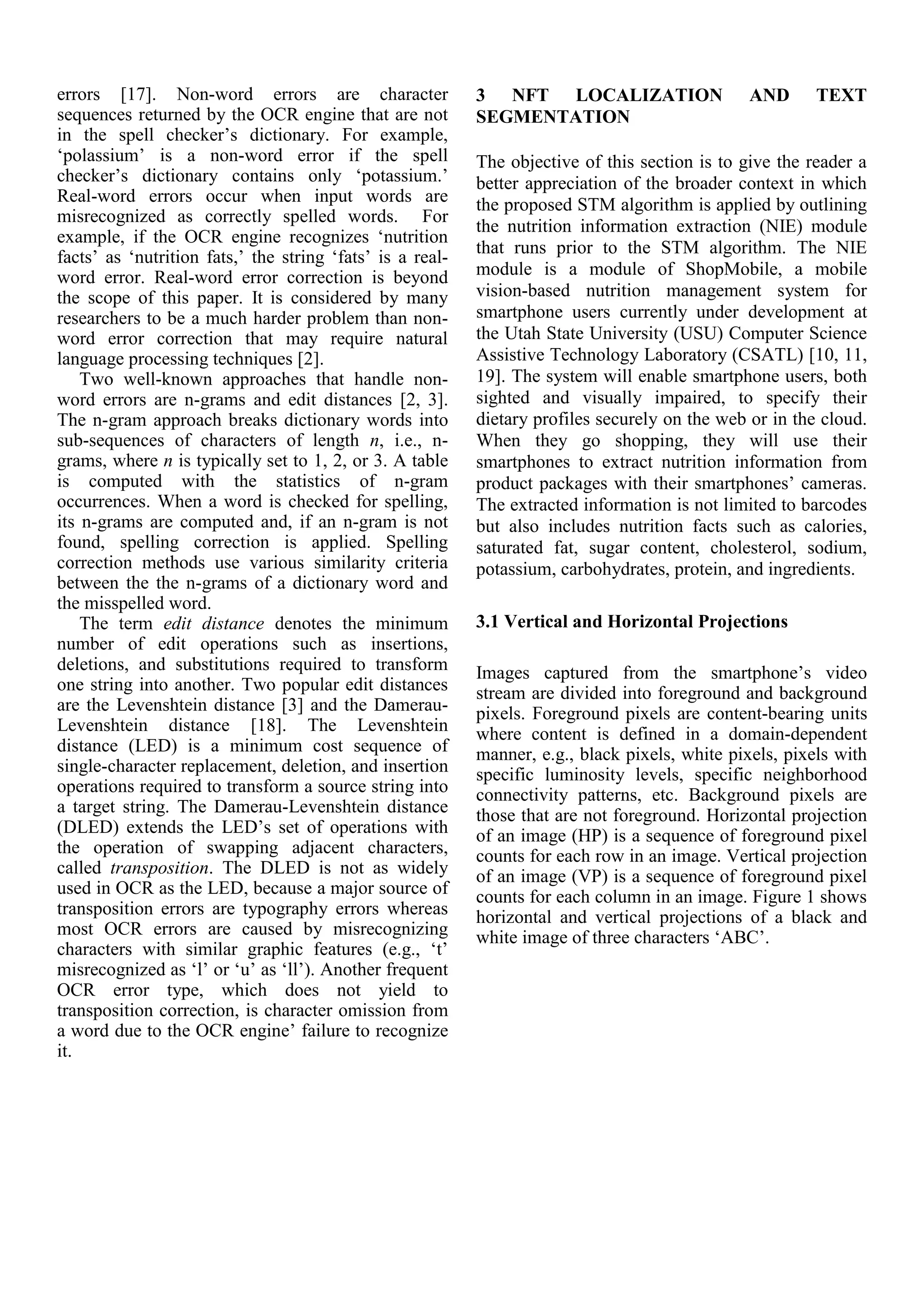 errors [17]. Non-word errors are character
sequences returned by the OCR engine that are not
in the spell checker’s dictionary. For example,
‘polassium’ is a non-word error if the spell
checker’s dictionary contains only ‘potassium.’
Real-word errors occur when input words are
misrecognized as correctly spelled words. For
example, if the OCR engine recognizes ‘nutrition
facts’ as ‘nutrition fats,’ the string ‘fats’ is a real-
word error. Real-word error correction is beyond
the scope of this paper. It is considered by many
researchers to be a much harder problem than non-
word error correction that may require natural
language processing techniques [2].
Two well-known approaches that handle non-
word errors are n-grams and edit distances [2, 3].
The n-gram approach breaks dictionary words into
sub-sequences of characters of length n, i.e., n-
grams, where n is typically set to 1, 2, or 3. A table
is computed with the statistics of n-gram
occurrences. When a word is checked for spelling,
its n-grams are computed and, if an n-gram is not
found, spelling correction is applied. Spelling
correction methods use various similarity criteria
between the the n-grams of a dictionary word and
the misspelled word.
The term edit distance denotes the minimum
number of edit operations such as insertions,
deletions, and substitutions required to transform
one string into another. Two popular edit distances
are the Levenshtein distance [3] and the Damerau-
Levenshtein distance [18]. The Levenshtein
distance (LED) is a minimum cost sequence of
single-character replacement, deletion, and insertion
operations required to transform a source string into
a target string. The Damerau-Levenshtein distance
(DLED) extends the LED’s set of operations with
the operation of swapping adjacent characters,
called transposition. The DLED is not as widely
used in OCR as the LED, because a major source of
transposition errors are typography errors whereas
most OCR errors are caused by misrecognizing
characters with similar graphic features (e.g., ‘t’
misrecognized as ‘l’ or ‘u’ as ‘ll’). Another frequent
OCR error type, which does not yield to
transposition correction, is character omission from
a word due to the OCR engine’ failure to recognize
it.
3 NFT LOCALIZATION AND TEXT
SEGMENTATION
The objective of this section is to give the reader a
better appreciation of the broader context in which
the proposed STM algorithm is applied by outlining
the nutrition information extraction (NIE) module
that runs prior to the STM algorithm. The NIE
module is a module of ShopMobile, a mobile
vision-based nutrition management system for
smartphone users currently under development at
the Utah State University (USU) Computer Science
Assistive Technology Laboratory (CSATL) [10, 11,
19]. The system will enable smartphone users, both
sighted and visually impaired, to specify their
dietary profiles securely on the web or in the cloud.
When they go shopping, they will use their
smartphones to extract nutrition information from
product packages with their smartphones’ cameras.
The extracted information is not limited to barcodes
but also includes nutrition facts such as calories,
saturated fat, sugar content, cholesterol, sodium,
potassium, carbohydrates, protein, and ingredients.
3.1 Vertical and Horizontal Projections
Images captured from the smartphone’s video
stream are divided into foreground and background
pixels. Foreground pixels are content-bearing units
where content is defined in a domain-dependent
manner, e.g., black pixels, white pixels, pixels with
specific luminosity levels, specific neighborhood
connectivity patterns, etc. Background pixels are
those that are not foreground. Horizontal projection
of an image (HP) is a sequence of foreground pixel
counts for each row in an image. Vertical projection
of an image (VP) is a sequence of foreground pixel
counts for each column in an image. Figure 1 shows
horizontal and vertical projections of a black and
white image of three characters ‘ABC’.
 
