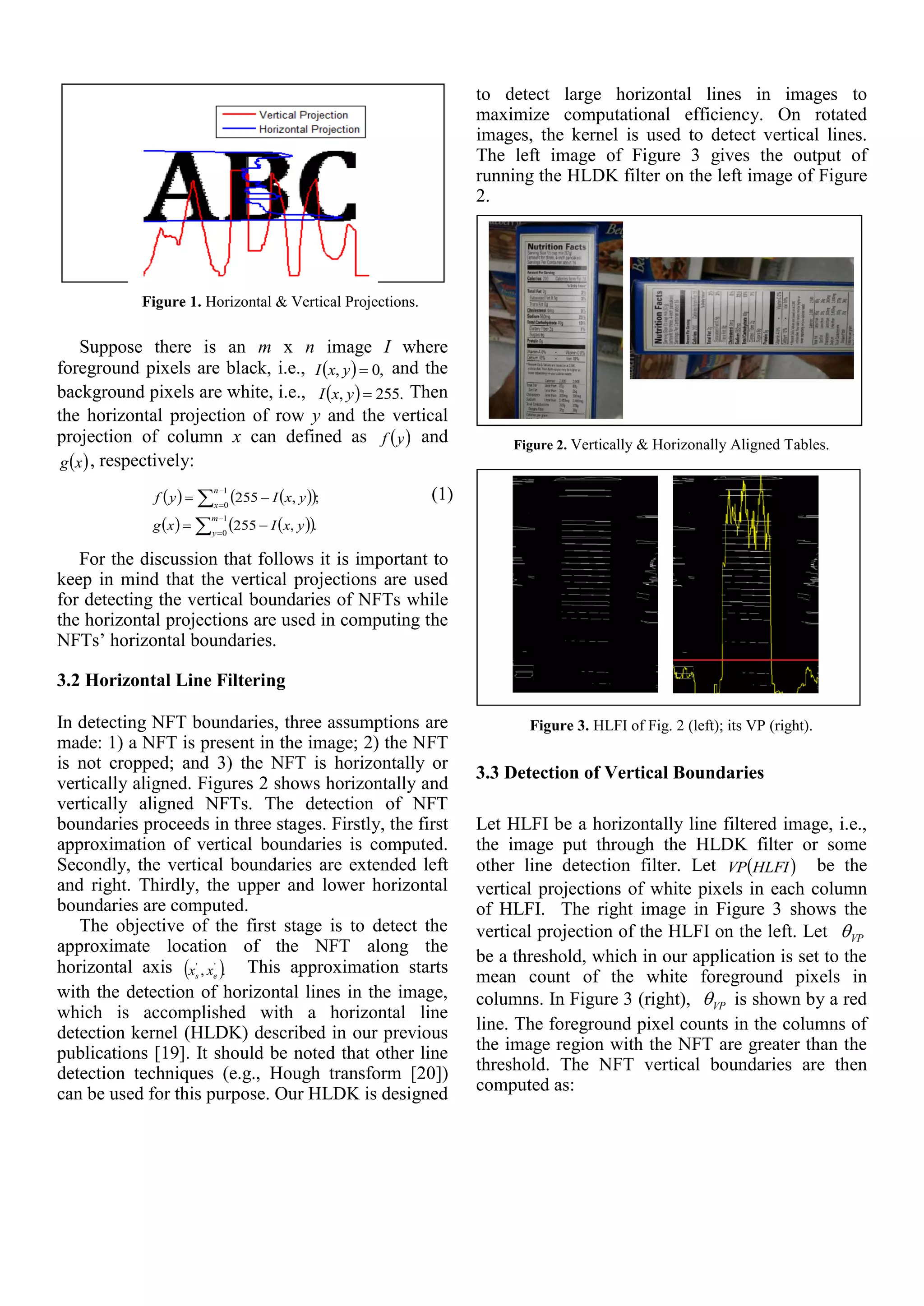 Figure 1. Horizontal & Vertical Projections.
Suppose there is an m x n image I where
foreground pixels are black, i.e.,   ,0, yxI and the
background pixels are white, i.e.,   .255, yxI Then
the horizontal projection of row y and the vertical
projection of column x can defined as  yf and
 xg , respectively:
    
    







1
0
1
0
.,255
;,255
m
y
n
x
yxIxg
yxIyf (1)
For the discussion that follows it is important to
keep in mind that the vertical projections are used
for detecting the vertical boundaries of NFTs while
the horizontal projections are used in computing the
NFTs’ horizontal boundaries.
3.2 Horizontal Line Filtering
In detecting NFT boundaries, three assumptions are
made: 1) a NFT is present in the image; 2) the NFT
is not cropped; and 3) the NFT is horizontally or
vertically aligned. Figures 2 shows horizontally and
vertically aligned NFTs. The detection of NFT
boundaries proceeds in three stages. Firstly, the first
approximation of vertical boundaries is computed.
Secondly, the vertical boundaries are extended left
and right. Thirdly, the upper and lower horizontal
boundaries are computed.
The objective of the first stage is to detect the
approximate location of the NFT along the
horizontal axis  ., ''
es xx This approximation starts
with the detection of horizontal lines in the image,
which is accomplished with a horizontal line
detection kernel (HLDK) described in our previous
publications [19]. It should be noted that other line
detection techniques (e.g., Hough transform [20])
can be used for this purpose. Our HLDK is designed
to detect large horizontal lines in images to
maximize computational efficiency. On rotated
images, the kernel is used to detect vertical lines.
The left image of Figure 3 gives the output of
running the HLDK filter on the left image of Figure
2.
Figure 2. Vertically & Horizonally Aligned Tables.
Figure 3. HLFI of Fig. 2 (left); its VP (right).
3.3 Detection of Vertical Boundaries
Let HLFI be a horizontally line filtered image, i.e.,
the image put through the HLDK filter or some
other line detection filter. Let  HLFIVP be the
vertical projections of white pixels in each column
of HLFI. The right image in Figure 3 shows the
vertical projection of the HLFI on the left. Let VP
be a threshold, which in our application is set to the
mean count of the white foreground pixels in
columns. In Figure 3 (right), VP is shown by a red
line. The foreground pixel counts in the columns of
the image region with the NFT are greater than the
threshold. The NFT vertical boundaries are then
computed as:
 