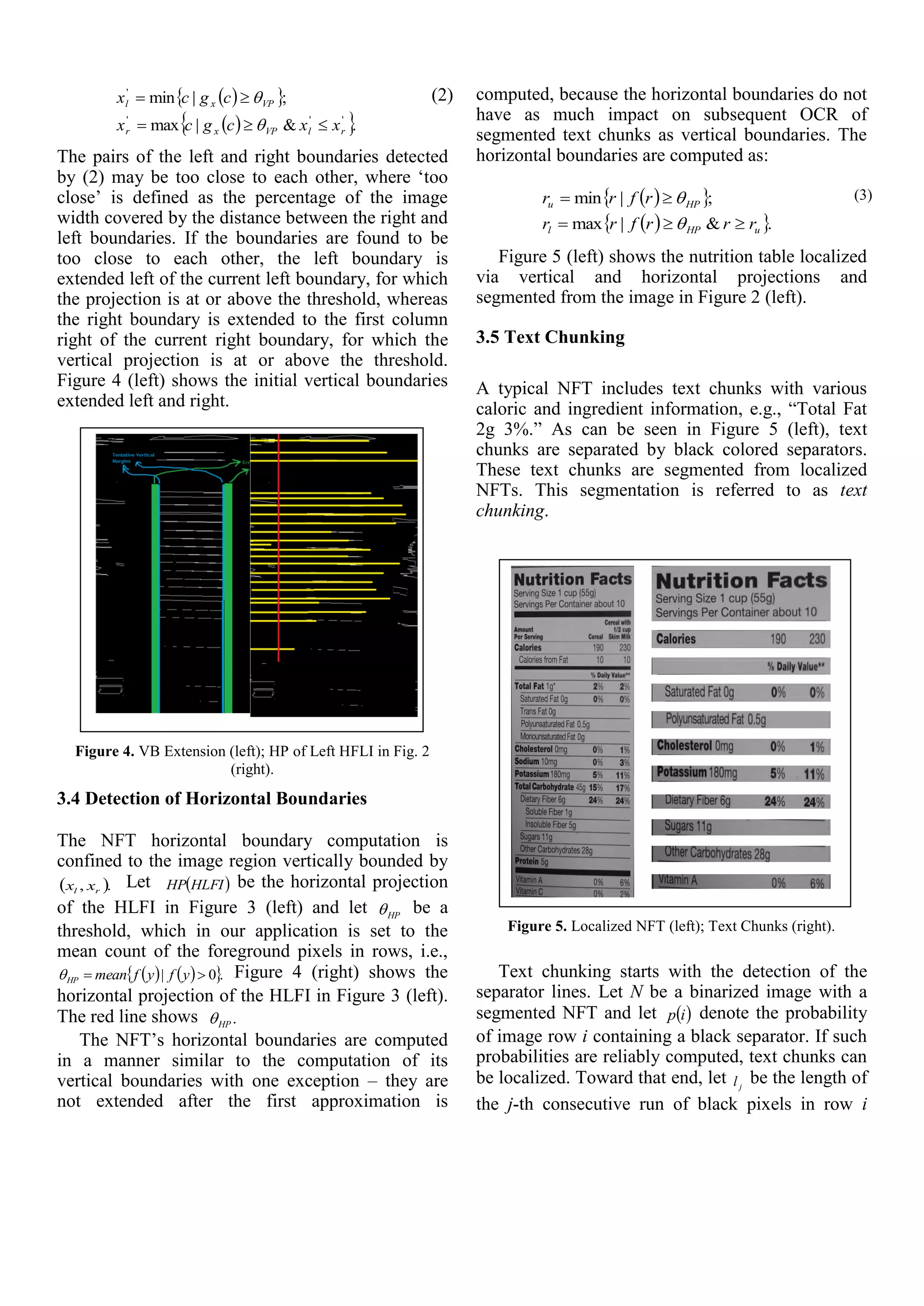   
  .&|max
;|min
'''
'
rlVPxr
VPxl
xxcgcx
cgcx



 (2)
The pairs of the left and right boundaries detected
by (2) may be too close to each other, where ‘too
close’ is defined as the percentage of the image
width covered by the distance between the right and
left boundaries. If the boundaries are found to be
too close to each other, the left boundary is
extended left of the current left boundary, for which
the projection is at or above the threshold, whereas
the right boundary is extended to the first column
right of the current right boundary, for which the
vertical projection is at or above the threshold.
Figure 4 (left) shows the initial vertical boundaries
extended left and right.
Figure 4. VB Extension (left); HP of Left HFLI in Fig. 2
(right).
3.4 Detection of Horizontal Boundaries
The NFT horizontal boundary computation is
confined to the image region vertically bounded by
 ., rl xx Let  HLFIHP be the horizontal projection
of the HLFI in Figure 3 (left) and let HP be a
threshold, which in our application is set to the
mean count of the foreground pixels in rows, i.e.,
    .0|  yfyfmeanHP Figure 4 (right) shows the
horizontal projection of the HLFI in Figure 3 (left).
The red line shows .HP
The NFT’s horizontal boundaries are computed
in a manner similar to the computation of its
vertical boundaries with one exception – they are
not extended after the first approximation is
computed, because the horizontal boundaries do not
have as much impact on subsequent OCR of
segmented text chunks as vertical boundaries. The
horizontal boundaries are computed as:
  
  .&|max
;|min
uHPl
HPu
rrrfrr
rfrr



 (3)
Figure 5 (left) shows the nutrition table localized
via vertical and horizontal projections and
segmented from the image in Figure 2 (left).
3.5 Text Chunking
A typical NFT includes text chunks with various
caloric and ingredient information, e.g., “Total Fat
2g 3%.” As can be seen in Figure 5 (left), text
chunks are separated by black colored separators.
These text chunks are segmented from localized
NFTs. This segmentation is referred to as text
chunking.
Figure 5. Localized NFT (left); Text Chunks (right).
Text chunking starts with the detection of the
separator lines. Let N be a binarized image with a
segmented NFT and let  ip denote the probability
of image row i containing a black separator. If such
probabilities are reliably computed, text chunks can
be localized. Toward that end, let jl be the length of
the j-th consecutive run of black pixels in row i
 