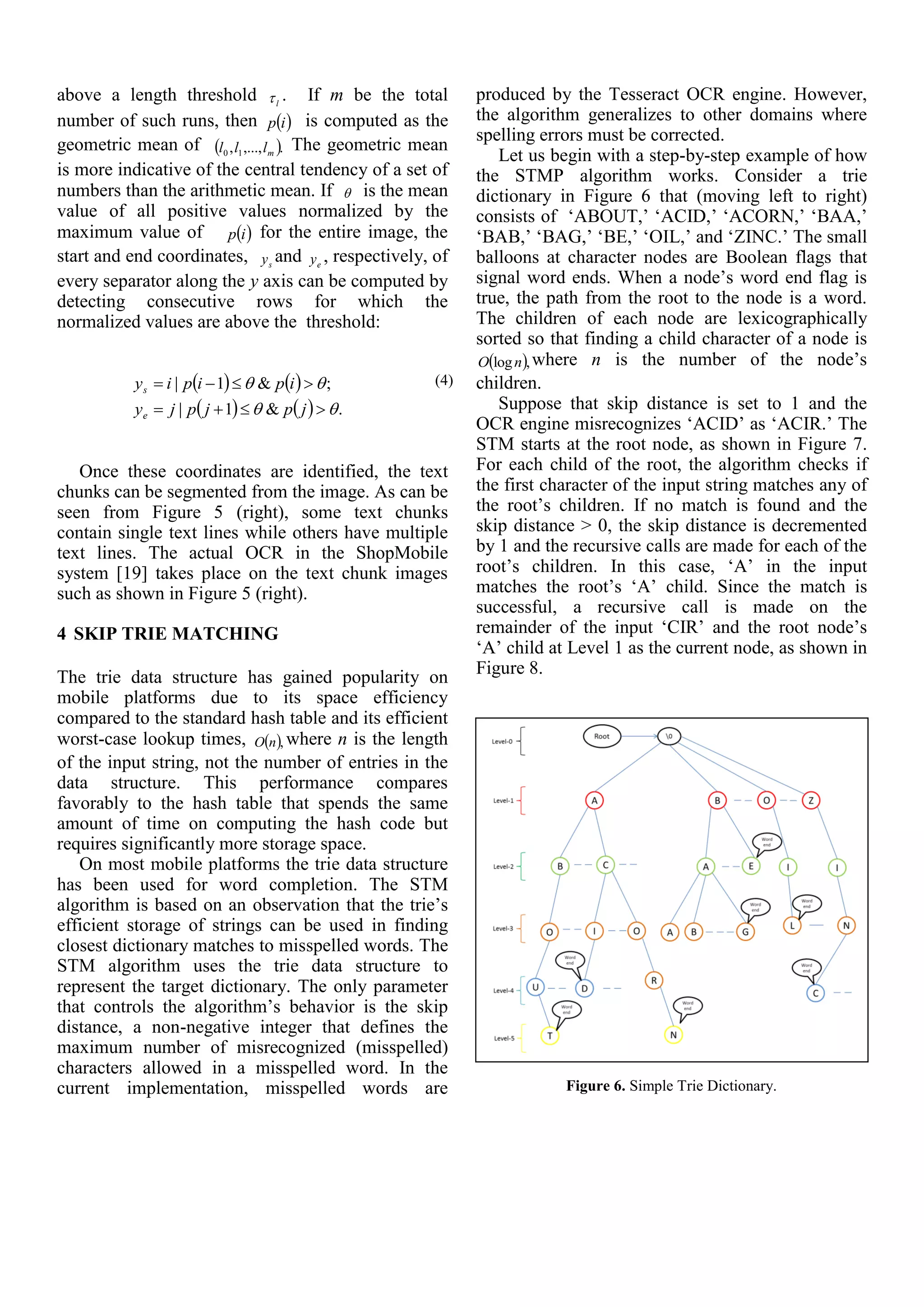 above a length threshold l . If m be the total
number of such runs, then  ip is computed as the
geometric mean of  .,...,, 10 mlll The geometric mean
is more indicative of the central tendency of a set of
numbers than the arithmetic mean. If  is the mean
value of all positive values normalized by the
maximum value of  ip for the entire image, the
start and end coordinates, sy and ey , respectively, of
every separator along the y axis can be computed by
detecting consecutive rows for which the
normalized values are above the threshold:
   
    .&1|
;&1|




jpjpjy
ipipiy
e
s
(4)
Once these coordinates are identified, the text
chunks can be segmented from the image. As can be
seen from Figure 5 (right), some text chunks
contain single text lines while others have multiple
text lines. The actual OCR in the ShopMobile
system [19] takes place on the text chunk images
such as shown in Figure 5 (right).
4 SKIP TRIE MATCHING
The trie data structure has gained popularity on
mobile platforms due to its space efficiency
compared to the standard hash table and its efficient
worst-case lookup times,  ,nO where n is the length
of the input string, not the number of entries in the
data structure. This performance compares
favorably to the hash table that spends the same
amount of time on computing the hash code but
requires significantly more storage space.
On most mobile platforms the trie data structure
has been used for word completion. The STM
algorithm is based on an observation that the trie’s
efficient storage of strings can be used in finding
closest dictionary matches to misspelled words. The
STM algorithm uses the trie data structure to
represent the target dictionary. The only parameter
that controls the algorithm’s behavior is the skip
distance, a non-negative integer that defines the
maximum number of misrecognized (misspelled)
characters allowed in a misspelled word. In the
current implementation, misspelled words are
produced by the Tesseract OCR engine. However,
the algorithm generalizes to other domains where
spelling errors must be corrected.
Let us begin with a step-by-step example of how
the STMP algorithm works. Consider a trie
dictionary in Figure 6 that (moving left to right)
consists of ‘ABOUT,’ ‘ACID,’ ‘ACORN,’ ‘BAA,’
‘BAB,’ ‘BAG,’ ‘BE,’ ‘OIL,’ and ‘ZINC.’ The small
balloons at character nodes are Boolean flags that
signal word ends. When a node’s word end flag is
true, the path from the root to the node is a word.
The children of each node are lexicographically
sorted so that finding a child character of a node is
 ,lognO where n is the number of the node’s
children.
Suppose that skip distance is set to 1 and the
OCR engine misrecognizes ‘ACID’ as ‘ACIR.’ The
STM starts at the root node, as shown in Figure 7.
For each child of the root, the algorithm checks if
the first character of the input string matches any of
the root’s children. If no match is found and the
skip distance > 0, the skip distance is decremented
by 1 and the recursive calls are made for each of the
root’s children. In this case, ‘A’ in the input
matches the root’s ‘A’ child. Since the match is
successful, a recursive call is made on the
remainder of the input ‘CIR’ and the root node’s
‘A’ child at Level 1 as the current node, as shown in
Figure 8.
Figure 6. Simple Trie Dictionary.
 