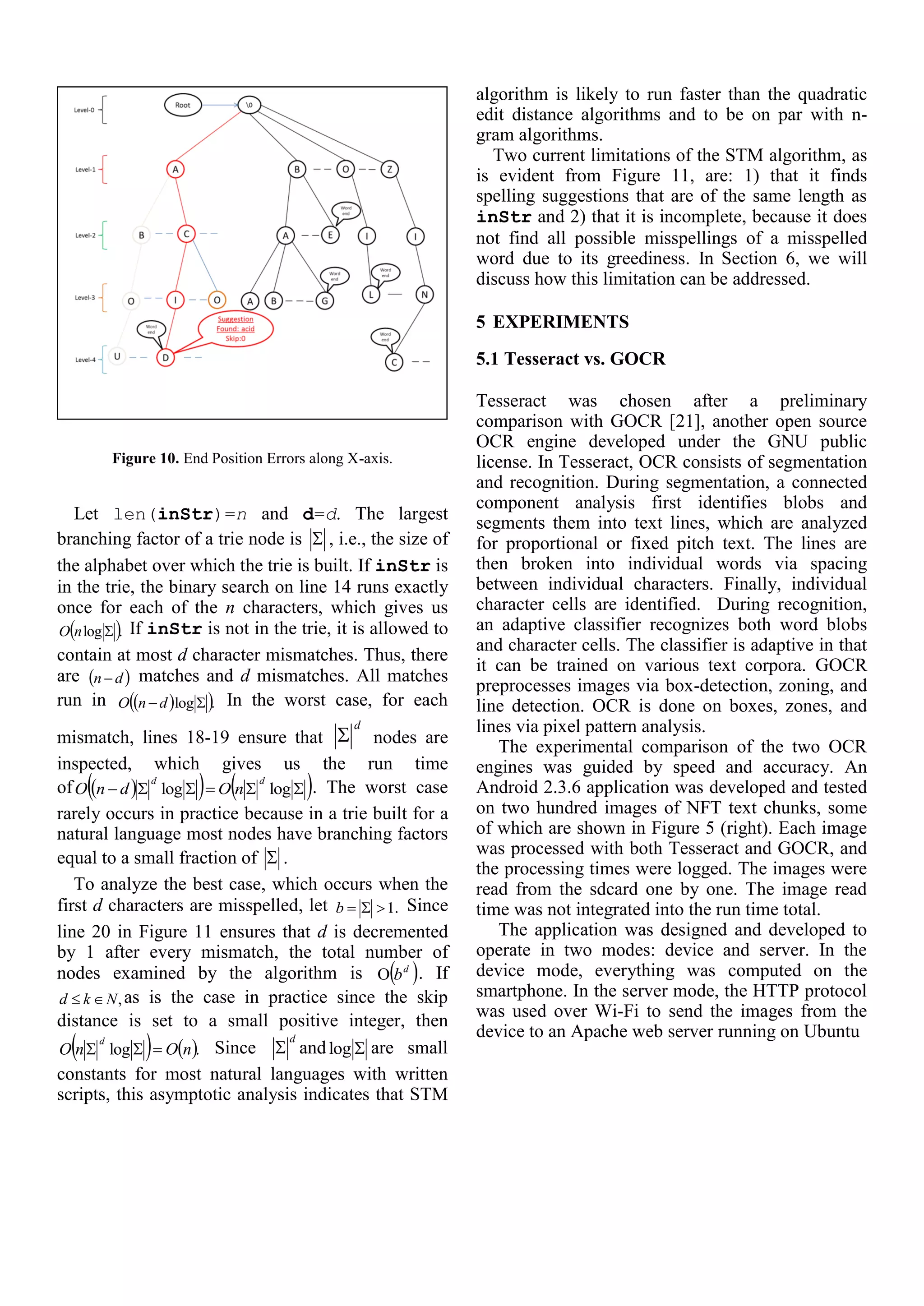 Figure 10. End Position Errors along X-axis.
Let len(inStr)=n and d=d. The largest
branching factor of a trie node is  , i.e., the size of
the alphabet over which the trie is built. If inStr is
in the trie, the binary search on line 14 runs exactly
once for each of the n characters, which gives us
 .log nO If inStr is not in the trie, it is allowed to
contain at most d character mismatches. Thus, there
are  dn  matches and d mismatches. All matches
run in   .log  dnO In the worst case, for each
mismatch, lines 18-19 ensure that
d
 nodes are
inspected, which gives us the run time
of      loglog
dd
nOdnO . The worst case
rarely occurs in practice because in a trie built for a
natural language most nodes have branching factors
equal to a small fraction of  .
To analyze the best case, which occurs when the
first d characters are misspelled, let .1b Since
line 20 in Figure 11 ensures that d is decremented
by 1 after every mismatch, the total number of
nodes examined by the algorithm is  d
b . If
,Nkd  as is the case in practice since the skip
distance is set to a small positive integer, then
   .log nOnO
d
 Since
d
 and log are small
constants for most natural languages with written
scripts, this asymptotic analysis indicates that STM
algorithm is likely to run faster than the quadratic
edit distance algorithms and to be on par with n-
gram algorithms.
Two current limitations of the STM algorithm, as
is evident from Figure 11, are: 1) that it finds
spelling suggestions that are of the same length as
inStr and 2) that it is incomplete, because it does
not find all possible misspellings of a misspelled
word due to its greediness. In Section 6, we will
discuss how this limitation can be addressed.
5 EXPERIMENTS
5.1 Tesseract vs. GOCR
Tesseract was chosen after a preliminary
comparison with GOCR [21], another open source
OCR engine developed under the GNU public
license. In Tesseract, OCR consists of segmentation
and recognition. During segmentation, a connected
component analysis first identifies blobs and
segments them into text lines, which are analyzed
for proportional or fixed pitch text. The lines are
then broken into individual words via spacing
between individual characters. Finally, individual
character cells are identified. During recognition,
an adaptive classifier recognizes both word blobs
and character cells. The classifier is adaptive in that
it can be trained on various text corpora. GOCR
preprocesses images via box-detection, zoning, and
line detection. OCR is done on boxes, zones, and
lines via pixel pattern analysis.
The experimental comparison of the two OCR
engines was guided by speed and accuracy. An
Android 2.3.6 application was developed and tested
on two hundred images of NFT text chunks, some
of which are shown in Figure 5 (right). Each image
was processed with both Tesseract and GOCR, and
the processing times were logged. The images were
read from the sdcard one by one. The image read
time was not integrated into the run time total.
The application was designed and developed to
operate in two modes: device and server. In the
device mode, everything was computed on the
smartphone. In the server mode, the HTTP protocol
was used over Wi-Fi to send the images from the
device to an Apache web server running on Ubuntu
 