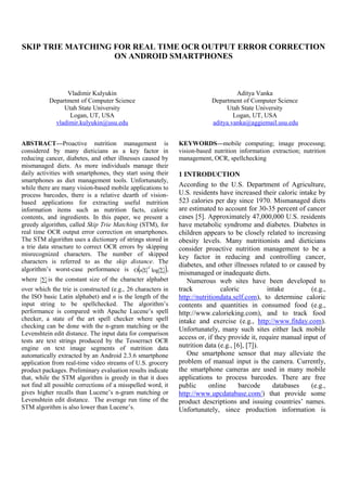 SKIP TRIE MATCHING FOR REAL TIME OCR OUTPUT ERROR CORRECTION
ON ANDROID SMARTPHONES
Vladimir Kulyukin
Department of Computer Science
Utah State University
Logan, UT, USA
vladimir.kulyukin@usu.edu
Aditya Vanka
Department of Computer Science
Utah State University
Logan, UT, USA
aditya.vanka@aggiemail.usu.edu
ABSTRACT—Proactive nutrition management is
considered by many dieticians as a key factor in
reducing cancer, diabetes, and other illnesses caused by
mismanaged diets. As more individuals manage their
daily activities with smartphones, they start using their
smartphones as diet management tools. Unfortunately,
while there are many vision-based mobile applications to
process barcodes, there is a relative dearth of vision-
based applications for extracting useful nutrition
information items such as nutrition facts, caloric
contents, and ingredients. In this paper, we present a
greedy algorithm, called Skip Trie Matching (STM), for
real time OCR output error correction on smartphones.
The STM algorithm uses a dictionary of strings stored in
a trie data structure to correct OCR errors by skipping
misrecognized characters. The number of skipped
characters is referred to as the skip distance. The
algorithm’s worst-case performance is   log
d
n ,
where  is the constant size of the character alphabet
over which the trie is constructed (e.g., 26 characters in
the ISO basic Latin alphabet) and n is the length of the
input string to be spellchecked. The algorithm’s
performance is compared with Apache Lucene’s spell
checker, a state of the art spell checker where spell
checking can be done with the n-gram matching or the
Levenshtein edit distance. The input data for comparison
tests are text strings produced by the Tesserract OCR
engine on text image segments of nutrition data
automatically extracted by an Android 2.3.6 smartphone
application from real-time video streams of U.S. grocery
product packages. Preliminary evaluation results indicate
that, while the STM algorithm is greedy in that it does
not find all possible corrections of a misspelled word, it
gives higher recalls than Lucene’s n-gram matching or
Levenshtein edit distance. The average run time of the
STM algorithm is also lower than Lucene’s.
KEYWORDS—mobile computing; image processng;
vision-based nutrition information extraction; nutrition
management, OCR, spellchecking
1 INTRODUCTION
According to the U.S. Department of Agriculture,
U.S. residents have increased their caloric intake by
523 calories per day since 1970. Mismanaged diets
are estimated to account for 30-35 percent of cancer
cases [5]. Approximately 47,000,000 U.S. residents
have metabolic syndrome and diabetes. Diabetes in
children appears to be closely related to increasing
obesity levels. Many nutritionists and dieticians
consider proactive nutrition management to be a
key factor in reducing and controlling cancer,
diabetes, and other illnesses related to or caused by
mismanaged or inadequate diets.
Numerous web sites have been developed to
track caloric intake (e.g.,
http://nutritiondata.self.com), to determine caloric
contents and quantities in consumed food (e.g.,
http://www.calorieking.com), and to track food
intake and exercise (e.g., http://www.fitday.com).
Unfortunately, many such sites either lack mobile
access or, if they provide it, require manual input of
nutrition data (e.g., [6], [7]).
One smartphone sensor that may alleviate the
problem of manual input is the camera. Currently,
the smartphone cameras are used in many mobile
applications to process barcodes. There are free
public online barcode databases (e.g.,
http://www.upcdatabase.com/) that provide some
product descriptions and issuing countries’ names.
Unfortunately, since production information is
 