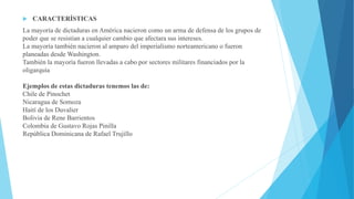  CARACTERÍSTICAS
La mayoría de dictaduras en América nacieron como un arma de defensa de los grupos de
poder que se resistían a cualquier cambio que afectara sus intereses.
La mayoría también nacieron al amparo del imperialismo norteamericano o fueron
planeadas desde Washington.
También la mayoría fueron llevadas a cabo por sectores militares financiados por la
oligarquía
Ejemplos de estas dictaduras tenemos las de:
Chile de Pinochet
Nicaragua de Somoza
Haití de los Duvalier
Bolivia de Rene Barrientos
Colombia de Gustavo Rojas Pinilla
República Dominicana de Rafael Trujillo
 