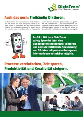 Auch das noch: Freihändig Diktieren.
In Kombination mit verschiedenen Bluetooth-Head-
sets, z.B. denen von Jabra, ermöglicht dictate on de-
mand mobile in Verbindung mit der Voice Activation
Funktion ein freihändiges Diktieren an nahezu jedem
Ort, auch im Auto, in der Bahn oder im Flugzeug. So
können Sie Ihre Freiräume optimal nutzen und gewin-
nen Zeit. Und wenn Sie z.B. als Gerichtsmediziner oder
Gutachter während des Diktierens beide Hände für die
Arbeit frei haben müssen, ist das jetzt mit dictate on
demand mobile und Headsets von Jabra jederzeit möglich.
Perfekt: Mit dem DictaTeam
safety Space ist jetzt eine
Bundesdatenschutzgesetz-konforme
und amtlich zertifizierte Speicherung
von Diktaten mit personenbezogenen
Informationen hochsicher möglich.
Prozesse vereinfachen, Zeit sparen,
Produktivität und Kreativität steigern.
 