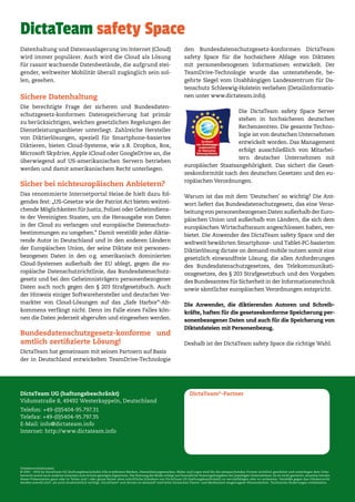 DictaTeam UG (haftungsbeschränkt)
Vidumstraße 8, 49492 Westerkappeln, Deutschland
Telefon: +49-(0)5404-95.797.31
Telefax: +49-(0)5404-95.797.35
E-Mail: info@dictateam.info
Internet: http://www.dictateam.info
Urheberrechtshinweis
© 2007 - 2014 by DictaTeam UG (haftungsbeschränkt) Alle erwähnten Marken, Dienstleistungsmarken, Bilder und Logos sind für die entsprechenden Firmen rechtlich geschützt und unterliegen dem Urhe-
berrecht sowie auch anderen Gesetzen zum Schutz geistigen Eigentums. Die Nutzung der Bilder erfolgt auf freundliche Nutzungsfreigaben der jeweiligen Unternehmen. Es ist nicht gestattet, einzelne Inhalte
dieser Präsentation ganz oder in Teilen und / oder ganze Seiten ohne schriftliche Erlaubnis von DictaTeam UG (haftungsbeschränkt) zu vervielfältigen oder zu verbreiten. Verstöße gegen das Urheberrecht
werden sowohl zivil- als auch strafrechtlich verfolgt. DictaTeam®
und dictate on demand®
sind beim Deutschen Patent- und Markenamt eingetragene Warenzeichen. Technische Änderungen vorbehalten.
DictaTeam®
-Partner
Datenhaltung und Datenauslagerung im Internet (Cloud)
wird immer populärer. Auch wird die Cloud als Lösung
für rasant wachsende Datenbestände, die aufgrund stei-
gender, weltweiter Mobilität überall zugänglich sein sol-
len, gesehen.
Sichere Datenhaltung
Die berechtigte Frage der sicheren und Bundesdaten-
schutzgesetz-konformen Datenspeicherung hat primär
zu berücksichtigen, welchen gesetzlichen Regelungen der
Dienstleistungsanbieter unterliegt. Zahlreiche Hersteller
von Diktierlösungen, speziell für Smartphone-basiertes
Diktieren, bieten Cloud-Systeme, wie z.B. Dropbox, Box,
Microsoft Skydrive, Apple iCloud oder GoogleDrive an, die
überwiegend auf US-amerikanischen Servern betrieben
werden und damit amerikanischem Recht unterliegen.
Sicher bei nichteuropäischen Anbietern?
Das renommierte Internetportal Heise.de hielt dazu fol-
gendes fest: „US-Gesetze wie der Patriot Act bieten weitrei-
chende Möglichkeiten für Justiz, Polizei oder Geheimdiens-
te der Vereinigten Staaten, um die Herausgabe von Daten
in der Cloud zu verlangen und europäische Datenschutz-
bestimmungen zu umgehen.” Damit verstößt jeder diktie-
rende Autor in Deutschland und in den anderen Ländern
der Europäischen Union, der seine Diktate mit personen-
bezogenen Daten in den o.g. amerikanisch dominierten
Cloud-Systemen außerhalb der EU ablegt, gegen die eu-
ropäische Datenschutzrichtlinie, das Bundesdatenschutz-
gesetz und bei den Geheimnisträgern personenbezogener
Daten auch noch gegen den § 203 Strafgesetzbuch. Auch
der Hinweis einiger Softwarehersteller und deutscher Ver-
markter von Cloud-Lösungen auf das „Safe Harbor“-Ab-
kommens verfängt nicht. Denn im Falle eines Falles kön-
nen die Daten jederzeit abgerufen und eingesehen werden.
Bundesdatenschutzgesetz-konforme und
amtlich zertifizierte Lösung!
DictaTeam hat gemeinsam mit seinen Partnern auf Basis
der in Deutschland entwickelten TeamDrive-Technologie
den Bundesdatenschutzgesetz-konformen DictaTeam
safety Space für die hochsichere Ablage von Diktaten
mit personenbezogenen Informationen entwickelt. Der
TeamDrive-Technologie wurde das untenstehende, be-
gehrte Siegel vom Unabhängigen Landeszentrum für Da-
tenschutz Schleswig-Holstein verliehen (Detailinformatio-
nen unter www.dictateam.info).
Die DictaTeam safety Space Server
stehen in hochsicheren deutschen
Rechenzentren. Die gesamte Techno-
logie ist von deutschen Unternehmen
entwickelt worden. Das Management
erfolgt ausschließlich von Mitarbei-
tern deutscher Unternehmen mit
europäischer Staatsangehörigkeit. Das sichert die Geset-
zeskonformität nach den deutschen Gesetzen und den eu-
ropäischen Verordnungen.
Warum ist das mit dem ‘Deutschen’ so wichtig? Die Ant-
wort liefert das Bundesdatenschutzgesetz, das eine Verar-
beitung von personenbezogenen Daten außerhalb der Euro-
päischen Union und außerhalb von Ländern, die sich dem
europäischen Wirtschaftsraum angeschlossen haben, ver-
bietet. Die Anwender des DictaTeam safety Space und der
weltweit bewährten Smartphone- und Tablet-PC-basierten
Diktierlösung dictate on demand mobile nutzen somit eine
gesetzlich einwandfreie Lösung, die allen Anforderungen
des Bundesdatenschutzgesetzes, des Telekommunikati-
onsgesetzes, des § 203 Strafgesetzbuch und den Vorgaben
des Bundesamtes für Sicherheit in der Informationstechnik
sowie sämtlicher europäischen Verordnungen entspricht.
Die Anwender, die diktierenden Autoren und Schreib-
kräfte, haften für die gesetzeskonforme Speicherung per-
sonenbezogener Daten und auch für die Speicherung von
Diktatdateien mit Personenbezug.
Deshalb ist der DictaTeam safety Space die richtige Wahl.
DictaTeam safety Space
 