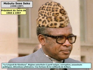 Mobutu Sese Seko
(1930-1997)
"Le Léopard de Kinshasa". Régime autoritaire à parti unique, corruption, assassinats
politiques, détentions arbitraires. Une fortune de 60 milliards de dollars.
Président du Zaïre de
1965 à 1997
 