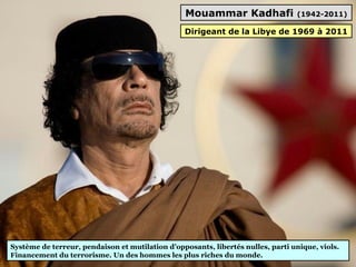 Mouammar Kadhafi (1942-2011)
Système de terreur, pendaison et mutilation d’opposants, libertés nulles, parti unique, viols.
Financement du terrorisme. Un des hommes les plus riches du monde.
Dirigeant de la Libye de 1969 à 2011
 