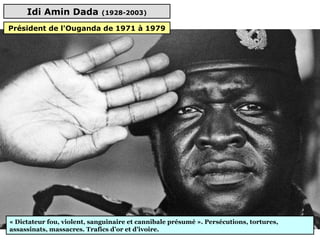 Idi Amin Dada (1928-2003)
« Dictateur fou, violent, sanguinaire et cannibale présumé ». Persécutions, tortures,
assassinats, massacres. Trafics d’or et d’ivoire.
Président de l'Ouganda de 1971 à 1979
 