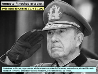 Augusto Pinochet (1915-2006)
Dictature militaire, répression, violations des droits de l’homme, assassinats, des milliers de
morts et torturés, arrestations de dissidents, détournements de fonds.
Président du Chili de 1974 à 1990
 