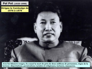 Pol Pot (1925-1998)
Avec les Khmers rouges, il a causé la mort de près de deux millions de personnes, règne de la
terreur, déportations, persécutions raciales et religieuses, tortures, massacres.
Dirigea le Cambodge de
1976 à 1979
 