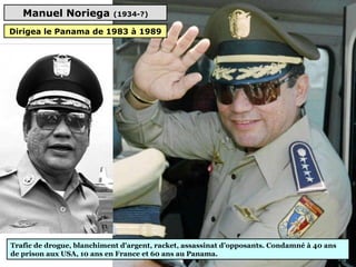 Manuel Noriega (1934-?)
Trafic de drogue, blanchiment d'argent, racket, assassinat d’opposants. Condamné à 40 ans 
de prison aux USA, 10 ans en France et 60 ans au Panama.
Dirigea le Panama de 1983 à 1989
 