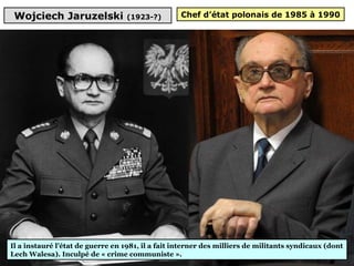 Wojciech Jaruzelski (1923-?)
Il a instauré l’état de guerre en 1981, il a fait interner des milliers de militants syndicaux (dont 
Lech Walesa). Inculpé de « crime communiste ».
Chef d’état polonais de 1985 à 1990
 