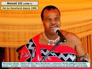 Mswati III (1968-?)
Monarque absolu, voitures de luxe, fêtes décadentes, 13 femmes. Partis politiques interdits, 
presse « muselée », élections « bidon ». Un des pays les plus pauvres du monde, 40% de Sida.
Roi du Swaziland depuis 1986
 