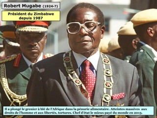 Robert Mugabe (1924-?)
Il a plongé le grenier à blé de l'Afrique dans la pénurie alimentaire. Atteintes massives  aux 
droits de l'homme et aux libertés, tortures. Chef d’état le mieux payé du monde en 2013.
Président du Zimbabwe
depuis 1987
 