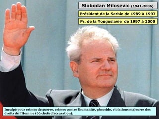 Slobodan Milosevic (1941-2006)
Inculpé pour crimes de guerre, crimes contre l'humanité, génocide, violations majeures des 
droits de l'Homme (66 chefs d'accusation).
Président de la Serbie de 1989 à 1997
Pr. de la Yougoslavie de 1997 à 2000
 