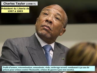 Charles Taylor (1948-?)
Trafic d'armes, extermination, assassinats, viols, esclavage sexuel, condamné à 50 ans de
prison pour crimes contre l'humanité, crimes de guerre (400 000 morts).
Président du Liberia de
1997 à 2003
 