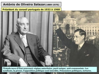 António de Oliveira Salazar(1889-1970)
l'Estado novo (l'État nouveau): régime autoritaire, parti unique, anti-communiste. Les
syndicats, la presse, l’opposition politique sont interdits. Prisonniers politiques, tortures.
Président du conseil portugais de 1932 à 1968
 