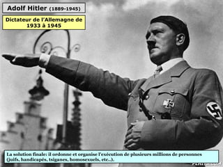 Adolf Hitler (1889-1945)
La solution finale: il ordonne et organise l’exécution de plusieurs millions de personnes
(juifs, handicapés, tsiganes, homosexuels, etc..).
Dictateur de l’Allemagne de
1933 à 1945
 