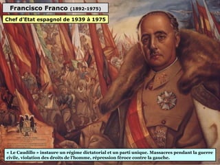 Francisco Franco (1892-1975)
« Le Caudillo » instaure un régime dictatorial et un parti unique. Massacres pendant la guerre
civile, violation des droits de l'homme, répression féroce contre la gauche.
Chef d’Etat espagnol de 1939 à 1975
 