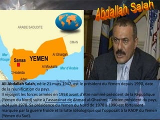 Ali Abdallah Salah, né le 21 mars 1942, est le président du Yémen depuis 1990, date
de la réunification du pays.
Il rejoignit les forces armées en 1958 avant d'être nommé président de la République
(Yémen du Nord) suite à l'assassinat de Ahmad al-Ghashmi, l'ancien président du pays,
le24 juin 1978. Sa présidence du Yémen du Nord de 1978 à 1990 est fortement
marquée par la guerre froide et la lutte idéologique qui l'opposait à la RADP du Yémen
(Yémen du Sud).
 